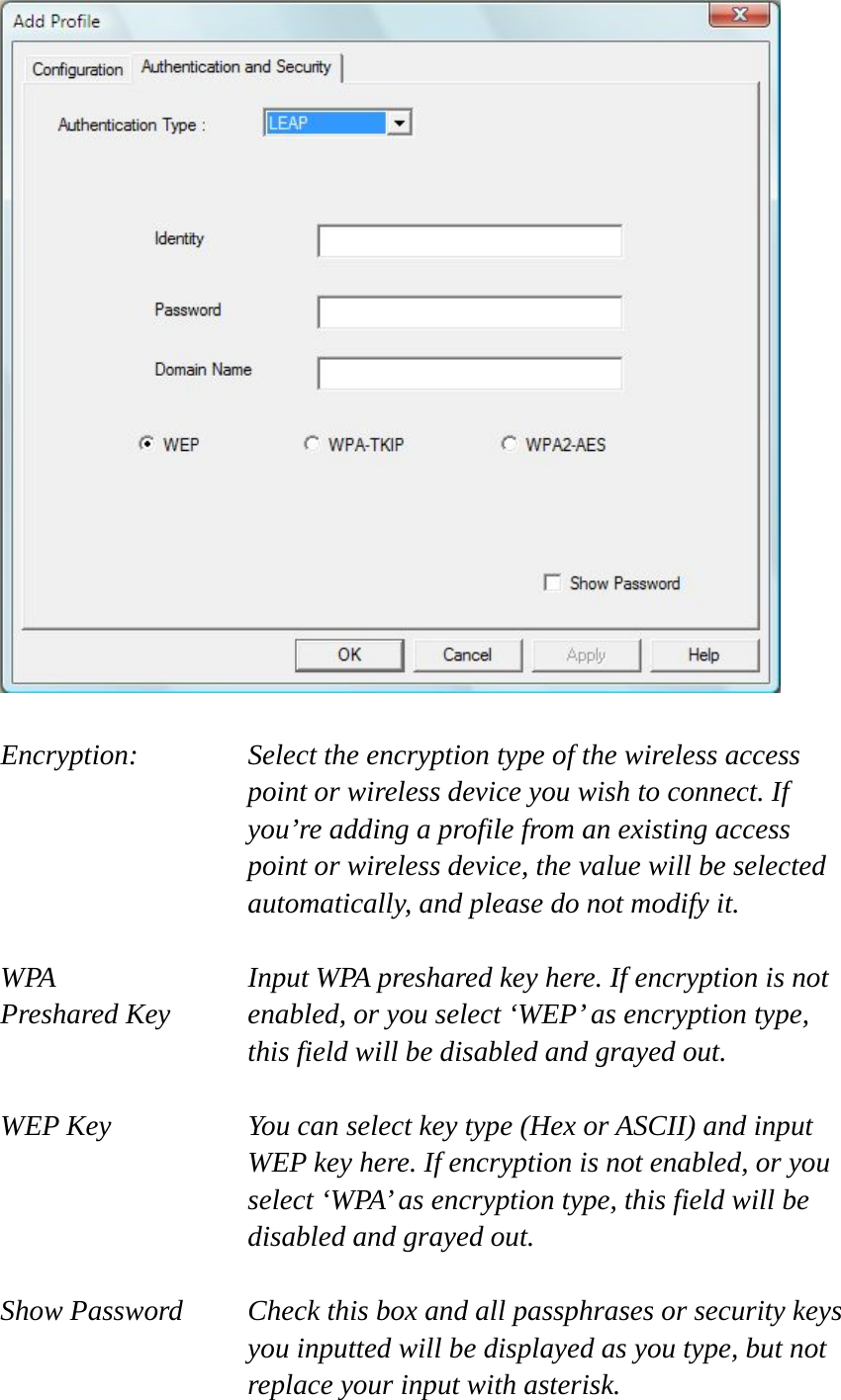   Encryption: Select the encryption type of the wireless access point or wireless device you wish to connect. If you’re adding a profile from an existing access point or wireless device, the value will be selected automatically, and please do not modify it.  WPA    Input WPA preshared key here. If encryption is not Preshared Key  enabled, or you select ‘WEP’ as encryption type, this field will be disabled and grayed out.  WEP Key  You can select key type (Hex or ASCII) and input WEP key here. If encryption is not enabled, or you select ‘WPA’ as encryption type, this field will be disabled and grayed out.  Show Password  Check this box and all passphrases or security keys you inputted will be displayed as you type, but not replace your input with asterisk. 