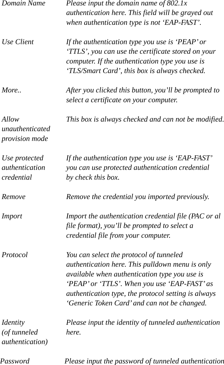 Domain Name  Please input the domain name of 802.1x authentication here. This field will be grayed out when authentication type is not ‘EAP-FAST’.  Use Client  If the authentication type you use is ‘PEAP’ or ‘TTLS’, you can use the certificate stored on your computer. If the authentication type you use is ‘TLS/Smart Card’, this box is always checked.  More..  After you clicked this button, you’ll be prompted to select a certificate on your computer.  Allow  This box is always checked and can not be modified. unauthenticated provision mode  Use protected  If the authentication type you use is ‘EAP-FAST’ authentication    you can use protected authentication credential credential  by check this box.  Remove  Remove the credential you imported previously.  Import  Import the authentication credential file (PAC or al file format), you’ll be prompted to select a credential file from your computer.  Protocol  You can select the protocol of tunneled authentication here. This pulldown menu is only available when authentication type you use is ‘PEAP’ or ‘TTLS’. When you use ‘EAP-FAST’ as authentication type, the protocol setting is always ‘Generic Token Card’ and can not be changed.  Identity  Please input the identity of tunneled authentication   (of tunneled  here. authentication)  Password  Please input the password of tunneled authentication 