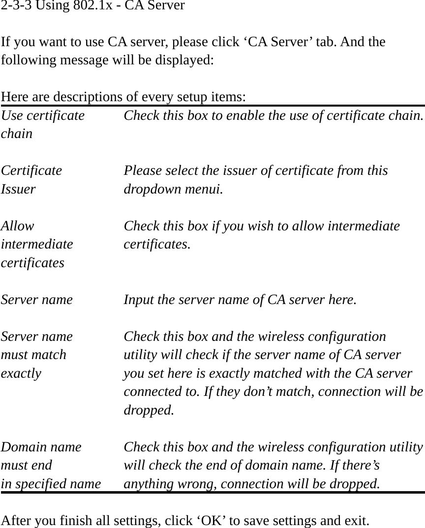 2-3-3 Using 802.1x - CA Server  If you want to use CA server, please click ‘CA Server’ tab. And the following message will be displayed:  Here are descriptions of every setup items: Use certificate    Check this box to enable the use of certificate chain. chain  Certificate      Please select the issuer of certificate from this   Issuer    dropdown menui.  Allow        Check this box if you wish to allow intermediate   intermediate   certificates. certificates  Server name     Input the server name of CA server here.  Server name     Check this box and the wireless configuration must match      utility will check if the server name of CA server exactly  you set here is exactly matched with the CA server connected to. If they don’t match, connection will be  dropped.  Domain name  Check this box and the wireless configuration utility must end  will check the end of domain name. If there’s in specified name  anything wrong, connection will be dropped.  After you finish all settings, click ‘OK’ to save settings and exit. 