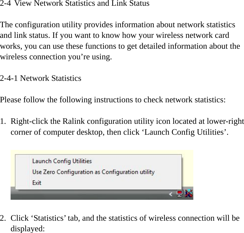 2-4 View Network Statistics and Link Status  The configuration utility provides information about network statistics and link status. If you want to know how your wireless network card works, you can use these functions to get detailed information about the wireless connection you’re using.  2-4-1 Network Statistics  Please follow the following instructions to check network statistics:  1. Right-click the Ralink configuration utility icon located at lower-right corner of computer desktop, then click ‘Launch Config Utilities’.    2. Click ‘Statistics’ tab, and the statistics of wireless connection will be displayed:  