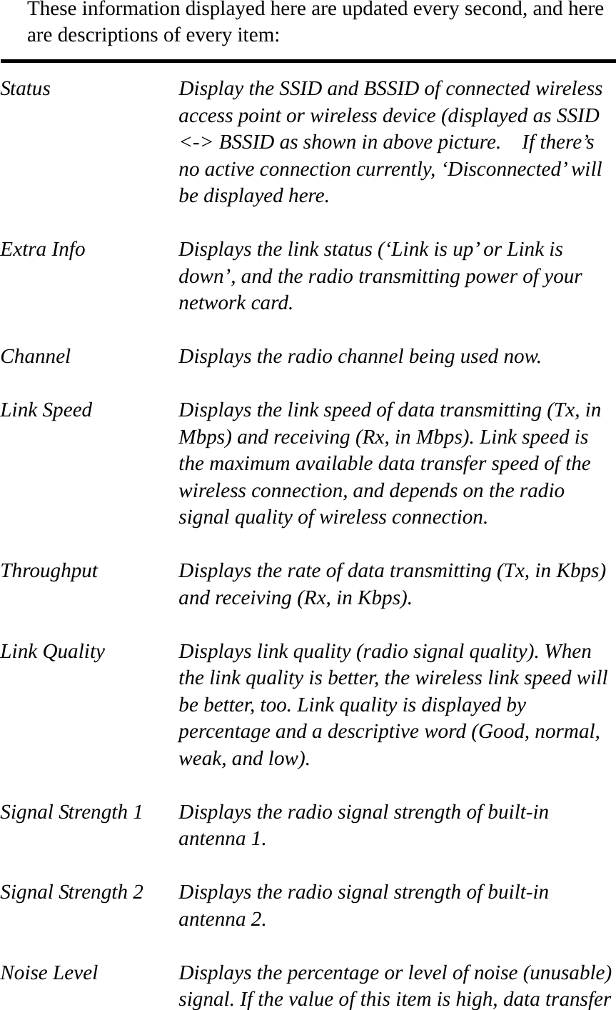 These information displayed here are updated every second, and here are descriptions of every item:  Status  Display the SSID and BSSID of connected wireless access point or wireless device (displayed as SSID &lt;-&gt; BSSID as shown in above picture.    If there’s no active connection currently, ‘Disconnected’ will be displayed here.  Extra Info  Displays the link status (‘Link is up’ or Link is down’, and the radio transmitting power of your network card.  Channel  Displays the radio channel being used now.  Link Speed  Displays the link speed of data transmitting (Tx, in Mbps) and receiving (Rx, in Mbps). Link speed is the maximum available data transfer speed of the wireless connection, and depends on the radio signal quality of wireless connection.  Throughput  Displays the rate of data transmitting (Tx, in Kbps) and receiving (Rx, in Kbps).    Link Quality  Displays link quality (radio signal quality). When the link quality is better, the wireless link speed will be better, too. Link quality is displayed by percentage and a descriptive word (Good, normal, weak, and low).  Signal Strength 1  Displays the radio signal strength of built-in antenna 1.  Signal Strength 2  Displays the radio signal strength of built-in antenna 2.  Noise Level  Displays the percentage or level of noise (unusable) signal. If the value of this item is high, data transfer 