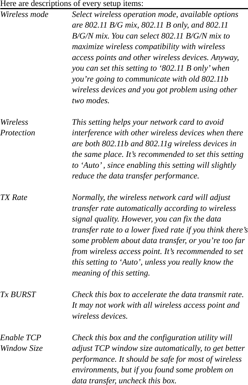  Here are descriptions of every setup items: Wireless mode  Select wireless operation mode, available options are 802.11 B/G mix, 802.11 B only, and 802.11 B/G/N mix. You can select 802.11 B/G/N mix to maximize wireless compatibility with wireless access points and other wireless devices. Anyway, you can set this setting to ‘802.11 B only’ when you’re going to communicate with old 802.11b wireless devices and you got problem using other two modes.    Wireless  This setting helps your network card to avoid   Protection interference with other wireless devices when there are both 802.11b and 802.11g wireless devices in the same place. It’s recommended to set this setting to ‘Auto’ , since enabling this setting will slightly reduce the data transfer performance.  TX Rate  Normally, the wireless network card will adjust transfer rate automatically according to wireless signal quality. However, you can fix the data transfer rate to a lower fixed rate if you think there’s some problem about data transfer, or you’re too far from wireless access point. It’s recommended to set this setting to ‘Auto’, unless you really know the meaning of this setting.  Tx BURST  Check this box to accelerate the data transmit rate. It may not work with all wireless access point and wireless devices.  Enable TCP     Check this box and the configuration utility will Window Size  adjust TCP window size automatically, to get better performance. It should be safe for most of wireless environments, but if you found some problem on data transfer, uncheck this box.  