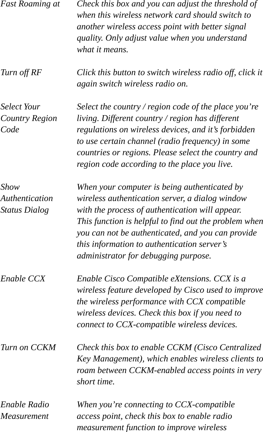 Fast Roaming at  Check this box and you can adjust the threshold of   when this wireless network card should switch to another wireless access point with better signal quality. Only adjust value when you understand what it means.  Turn off RF  Click this button to switch wireless radio off, click it   again switch wireless radio on.  Select Your  Select the country / region code of the place you’re   Country Region  living. Different country / region has different   Code  regulations on wireless devices, and it’s forbidden   to use certain channel (radio frequency) in some     countries or regions. Please select the country and region code according to the place you live.  Show  When your computer is being authenticated by Authentication  wireless authentication server, a dialog window Status Dialog  with the process of authentication will appear.   This function is helpful to find out the problem when you can not be authenticated, and you can provide this information to authentication server’s administrator for debugging purpose.  Enable CCX  Enable Cisco Compatible eXtensions. CCX is a wireless feature developed by Cisco used to improve the wireless performance with CCX compatible wireless devices. Check this box if you need to connect to CCX-compatible wireless devices.  Turn on CCKM  Check this box to enable CCKM (Cisco Centralized Key Management), which enables wireless clients to roam between CCKM-enabled access points in very short time.  Enable Radio  When you’re connecting to CCX-compatible Measurement  access point, check this box to enable radio measurement function to improve wireless 