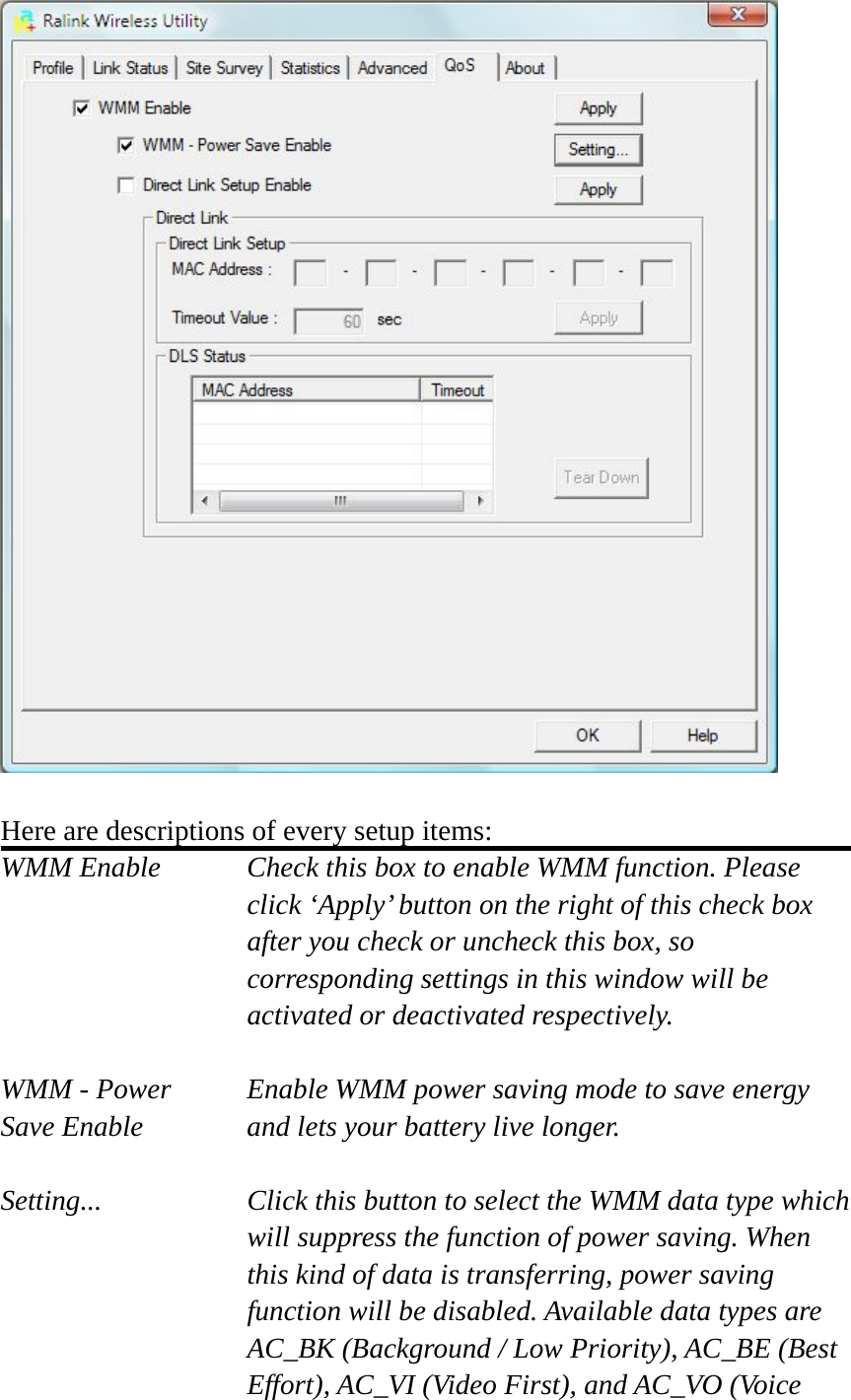   Here are descriptions of every setup items: WMM Enable  Check this box to enable WMM function. Please click ‘Apply’ button on the right of this check box after you check or uncheck this box, so corresponding settings in this window will be activated or deactivated respectively.  WMM - Power  Enable WMM power saving mode to save energy Save Enable  and lets your battery live longer.  Setting...  Click this button to select the WMM data type which will suppress the function of power saving. When this kind of data is transferring, power saving function will be disabled. Available data types are AC_BK (Background / Low Priority), AC_BE (Best Effort), AC_VI (Video First), and AC_VO (Voice 