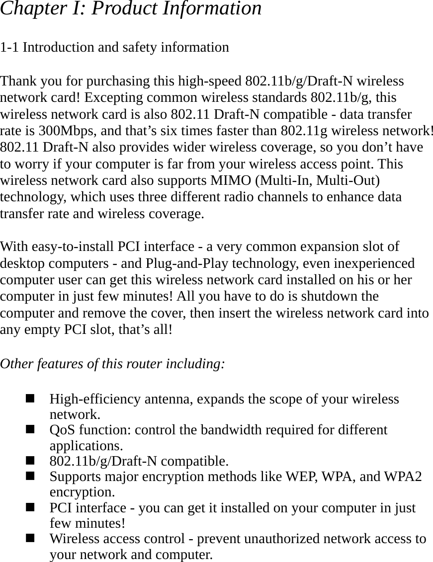 Chapter I: Product Information  1-1 Introduction and safety information  Thank you for purchasing this high-speed 802.11b/g/Draft-N wireless network card! Excepting common wireless standards 802.11b/g, this wireless network card is also 802.11 Draft-N compatible - data transfer rate is 300Mbps, and that’s six times faster than 802.11g wireless network! 802.11 Draft-N also provides wider wireless coverage, so you don’t have to worry if your computer is far from your wireless access point. This wireless network card also supports MIMO (Multi-In, Multi-Out) technology, which uses three different radio channels to enhance data transfer rate and wireless coverage.  With easy-to-install PCI interface - a very common expansion slot of desktop computers - and Plug-and-Play technology, even inexperienced computer user can get this wireless network card installed on his or her computer in just few minutes! All you have to do is shutdown the computer and remove the cover, then insert the wireless network card into any empty PCI slot, that’s all!  Other features of this router including:   High-efficiency antenna, expands the scope of your wireless network.  QoS function: control the bandwidth required for different applications.  802.11b/g/Draft-N compatible.  Supports major encryption methods like WEP, WPA, and WPA2 encryption.  PCI interface - you can get it installed on your computer in just few minutes!  Wireless access control - prevent unauthorized network access to your network and computer. 