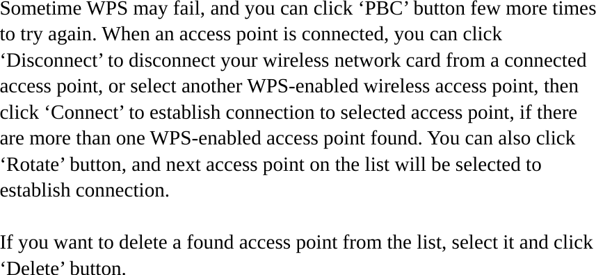 Sometime WPS may fail, and you can click ‘PBC’ button few more times to try again. When an access point is connected, you can click ‘Disconnect’ to disconnect your wireless network card from a connected access point, or select another WPS-enabled wireless access point, then click ‘Connect’ to establish connection to selected access point, if there are more than one WPS-enabled access point found. You can also click ‘Rotate’ button, and next access point on the list will be selected to establish connection.  If you want to delete a found access point from the list, select it and click ‘Delete’ button.    