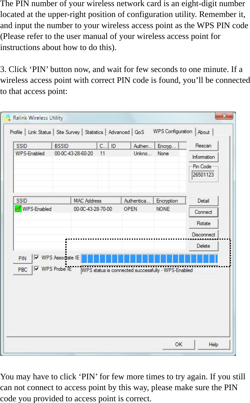 The PIN number of your wireless network card is an eight-digit number located at the upper-right position of configuration utility. Remember it, and input the number to your wireless access point as the WPS PIN code (Please refer to the user manual of your wireless access point for instructions about how to do this).  3. Click ‘PIN’ button now, and wait for few seconds to one minute. If a wireless access point with correct PIN code is found, you’ll be connected to that access point:    You may have to click ‘PIN’ for few more times to try again. If you still can not connect to access point by this way, please make sure the PIN code you provided to access point is correct. 