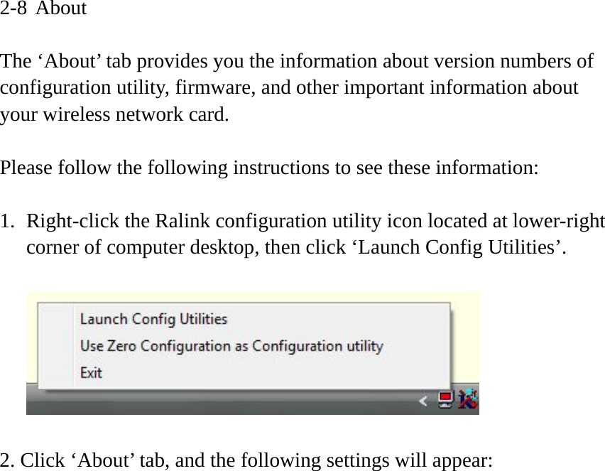 2-8 About  The ‘About’ tab provides you the information about version numbers of configuration utility, firmware, and other important information about your wireless network card.  Please follow the following instructions to see these information:  1. Right-click the Ralink configuration utility icon located at lower-right corner of computer desktop, then click ‘Launch Config Utilities’.    2. Click ‘About’ tab, and the following settings will appear:  