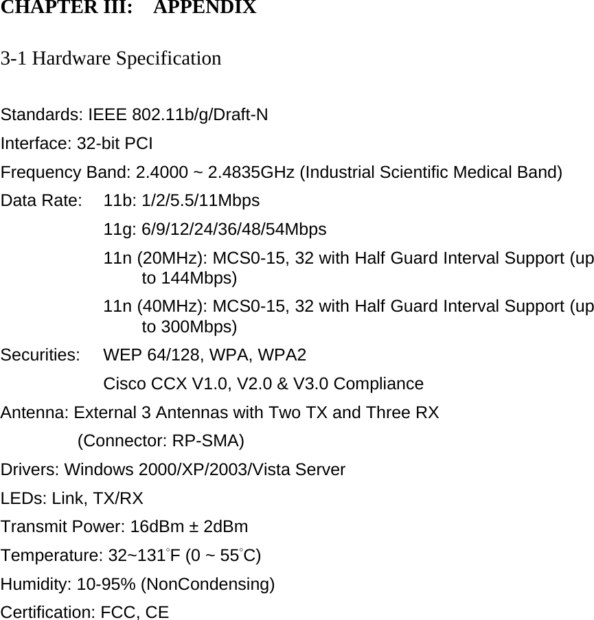 CHAPTER III:    APPENDIX   3-1 Hardware Specification  Standards: IEEE 802.11b/g/Draft-N Interface: 32-bit PCI Frequency Band: 2.4000 ~ 2.4835GHz (Industrial Scientific Medical Band)   Data Rate:    11b: 1/2/5.5/11Mbps 11g: 6/9/12/24/36/48/54Mbps 11n (20MHz): MCS0-15, 32 with Half Guard Interval Support (up to 144Mbps) 11n (40MHz): MCS0-15, 32 with Half Guard Interval Support (up to 300Mbps) Securities:    WEP 64/128, WPA, WPA2 Cisco CCX V1.0, V2.0 &amp; V3.0 Compliance Antenna: External 3 Antennas with Two TX and Three RX   (Connector: RP-SMA) Drivers: Windows 2000/XP/2003/Vista Server LEDs: Link, TX/RX Transmit Power: 16dBm ± 2dBm Temperature: 32~131°F (0 ~ 55°C) Humidity: 10-95% (NonCondensing) Certification: FCC, CE 