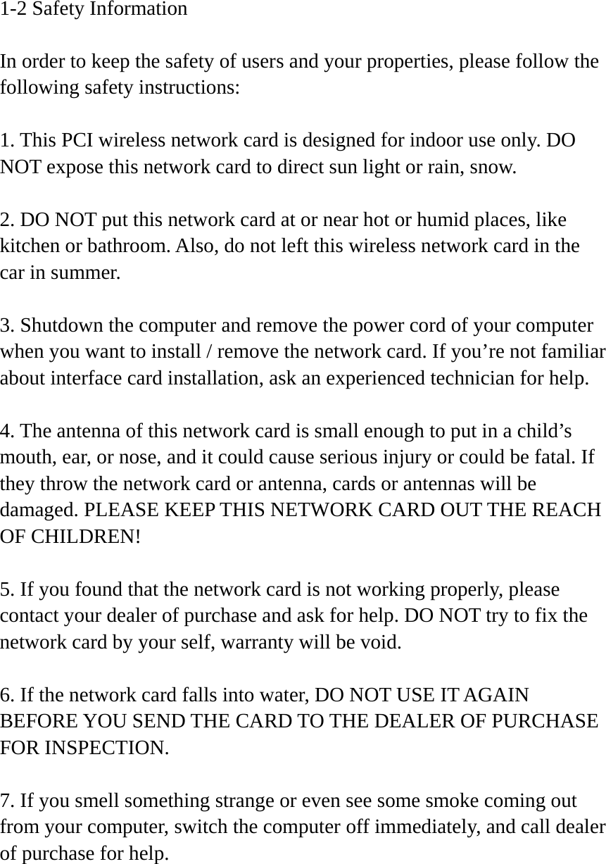 1-2 Safety Information  In order to keep the safety of users and your properties, please follow the following safety instructions:  1. This PCI wireless network card is designed for indoor use only. DO NOT expose this network card to direct sun light or rain, snow.  2. DO NOT put this network card at or near hot or humid places, like kitchen or bathroom. Also, do not left this wireless network card in the car in summer.  3. Shutdown the computer and remove the power cord of your computer when you want to install / remove the network card. If you’re not familiar about interface card installation, ask an experienced technician for help.  4. The antenna of this network card is small enough to put in a child’s mouth, ear, or nose, and it could cause serious injury or could be fatal. If they throw the network card or antenna, cards or antennas will be damaged. PLEASE KEEP THIS NETWORK CARD OUT THE REACH OF CHILDREN!  5. If you found that the network card is not working properly, please contact your dealer of purchase and ask for help. DO NOT try to fix the network card by your self, warranty will be void.  6. If the network card falls into water, DO NOT USE IT AGAIN BEFORE YOU SEND THE CARD TO THE DEALER OF PURCHASE FOR INSPECTION.  7. If you smell something strange or even see some smoke coming out from your computer, switch the computer off immediately, and call dealer of purchase for help. 