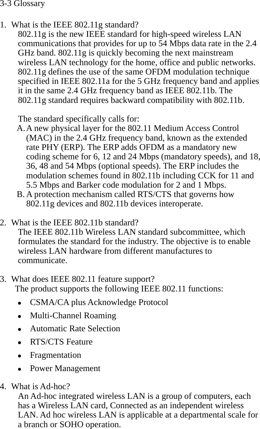 3-3 Glossary  1. What is the IEEE 802.11g standard? 802.11g is the new IEEE standard for high-speed wireless LAN communications that provides for up to 54 Mbps data rate in the 2.4 GHz band. 802.11g is quickly becoming the next mainstream wireless LAN technology for the home, office and public networks.   802.11g defines the use of the same OFDM modulation technique specified in IEEE 802.11a for the 5 GHz frequency band and applies it in the same 2.4 GHz frequency band as IEEE 802.11b. The 802.11g standard requires backward compatibility with 802.11b.  The standard specifically calls for:   A. A new physical layer for the 802.11 Medium Access Control (MAC) in the 2.4 GHz frequency band, known as the extended rate PHY (ERP). The ERP adds OFDM as a mandatory new coding scheme for 6, 12 and 24 Mbps (mandatory speeds), and 18, 36, 48 and 54 Mbps (optional speeds). The ERP includes the modulation schemes found in 802.11b including CCK for 11 and 5.5 Mbps and Barker code modulation for 2 and 1 Mbps. B. A protection mechanism called RTS/CTS that governs how 802.11g devices and 802.11b devices interoperate.  2. What is the IEEE 802.11b standard? The IEEE 802.11b Wireless LAN standard subcommittee, which formulates the standard for the industry. The objective is to enable wireless LAN hardware from different manufactures to communicate.  3. What does IEEE 802.11 feature support? The product supports the following IEEE 802.11 functions: z CSMA/CA plus Acknowledge Protocol z Multi-Channel Roaming z Automatic Rate Selection z RTS/CTS Feature z Fragmentation z Power Management  4. What is Ad-hoc? An Ad-hoc integrated wireless LAN is a group of computers, each has a Wireless LAN card, Connected as an independent wireless LAN. Ad hoc wireless LAN is applicable at a departmental scale for a branch or SOHO operation. 