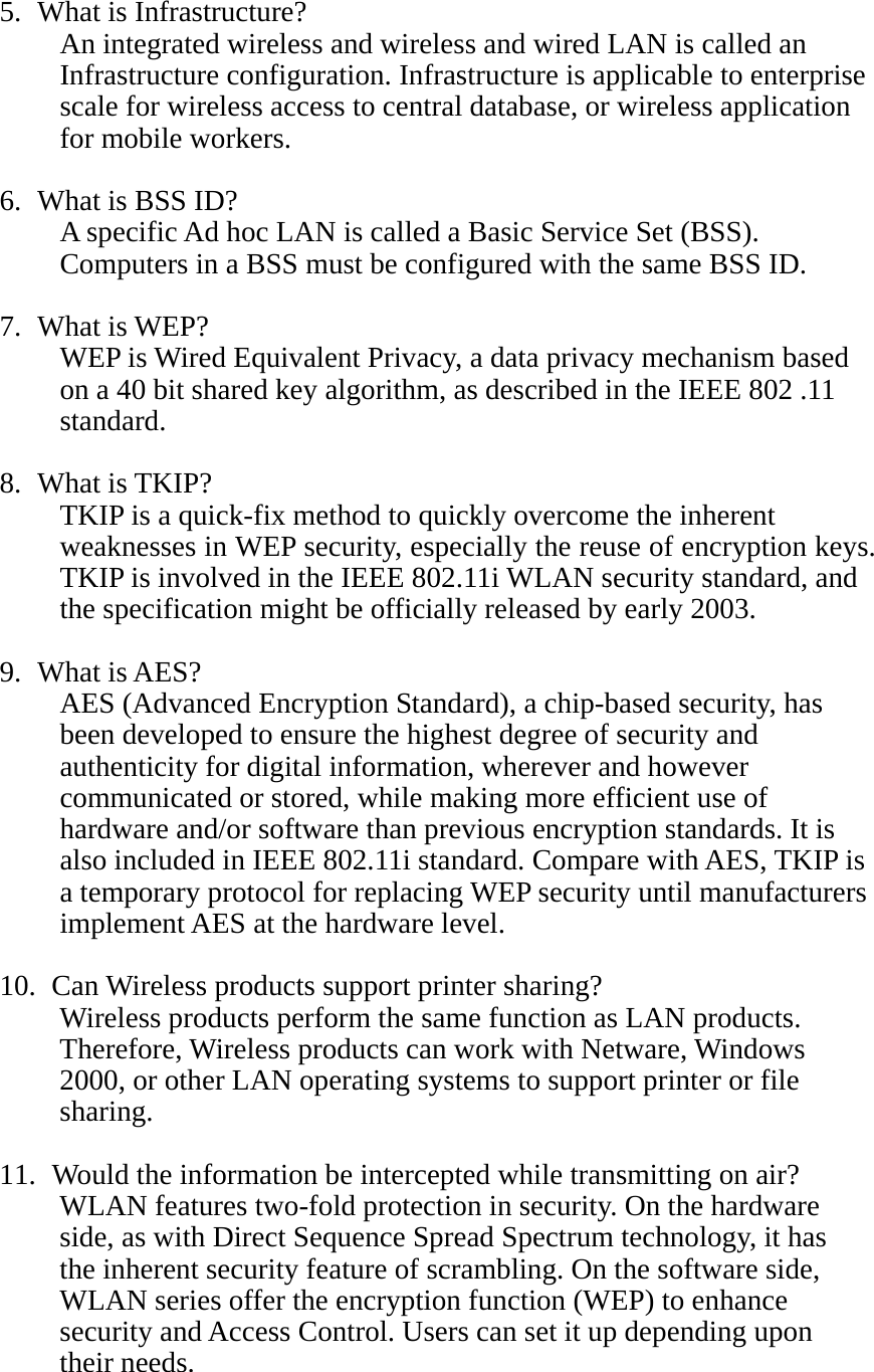 5. What is Infrastructure? An integrated wireless and wireless and wired LAN is called an Infrastructure configuration. Infrastructure is applicable to enterprise scale for wireless access to central database, or wireless application for mobile workers.  6. What is BSS ID? A specific Ad hoc LAN is called a Basic Service Set (BSS). Computers in a BSS must be configured with the same BSS ID.  7. What is WEP? WEP is Wired Equivalent Privacy, a data privacy mechanism based on a 40 bit shared key algorithm, as described in the IEEE 802 .11 standard.  8. What is TKIP? TKIP is a quick-fix method to quickly overcome the inherent weaknesses in WEP security, especially the reuse of encryption keys. TKIP is involved in the IEEE 802.11i WLAN security standard, and the specification might be officially released by early 2003.  9. What is AES? AES (Advanced Encryption Standard), a chip-based security, has been developed to ensure the highest degree of security and authenticity for digital information, wherever and however communicated or stored, while making more efficient use of hardware and/or software than previous encryption standards. It is also included in IEEE 802.11i standard. Compare with AES, TKIP is a temporary protocol for replacing WEP security until manufacturers implement AES at the hardware level.  10.   Can Wireless products support printer sharing?   Wireless products perform the same function as LAN products. Therefore, Wireless products can work with Netware, Windows 2000, or other LAN operating systems to support printer or file sharing.  11.   Would the information be intercepted while transmitting on air? WLAN features two-fold protection in security. On the hardware side, as with Direct Sequence Spread Spectrum technology, it has the inherent security feature of scrambling. On the software side, WLAN series offer the encryption function (WEP) to enhance security and Access Control. Users can set it up depending upon their needs.   