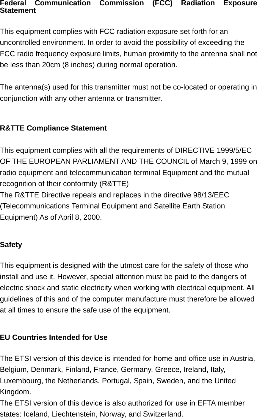 Federal Communication Commission (FCC) Radiation Exposure Statement  This equipment complies with FCC radiation exposure set forth for an uncontrolled environment. In order to avoid the possibility of exceeding the FCC radio frequency exposure limits, human proximity to the antenna shall not be less than 20cm (8 inches) during normal operation.  The antenna(s) used for this transmitter must not be co-located or operating in conjunction with any other antenna or transmitter.  R&amp;TTE Compliance Statement  This equipment complies with all the requirements of DIRECTIVE 1999/5/EC OF THE EUROPEAN PARLIAMENT AND THE COUNCIL of March 9, 1999 on radio equipment and telecommunication terminal Equipment and the mutual recognition of their conformity (R&amp;TTE) The R&amp;TTE Directive repeals and replaces in the directive 98/13/EEC (Telecommunications Terminal Equipment and Satellite Earth Station Equipment) As of April 8, 2000.  Safety  This equipment is designed with the utmost care for the safety of those who install and use it. However, special attention must be paid to the dangers of electric shock and static electricity when working with electrical equipment. All guidelines of this and of the computer manufacture must therefore be allowed at all times to ensure the safe use of the equipment.  EU Countries Intended for Use    The ETSI version of this device is intended for home and office use in Austria, Belgium, Denmark, Finland, France, Germany, Greece, Ireland, Italy, Luxembourg, the Netherlands, Portugal, Spain, Sweden, and the United Kingdom. The ETSI version of this device is also authorized for use in EFTA member states: Iceland, Liechtenstein, Norway, and Switzerland.  