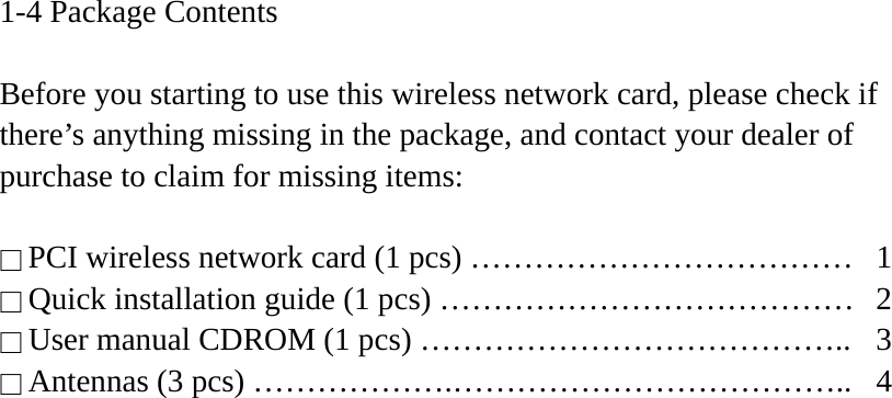 1-4 Package Contents  Before you starting to use this wireless network card, please check if there’s anything missing in the package, and contact your dealer of purchase to claim for missing items:  □ PCI wireless network card (1 pcs) ………………………………  1 □ Quick installation guide (1 pcs) …………………………………  2 □ User manual CDROM (1 pcs) …………………………………..  3 □ Antennas (3 pcs) ……………….………………………………..  4   