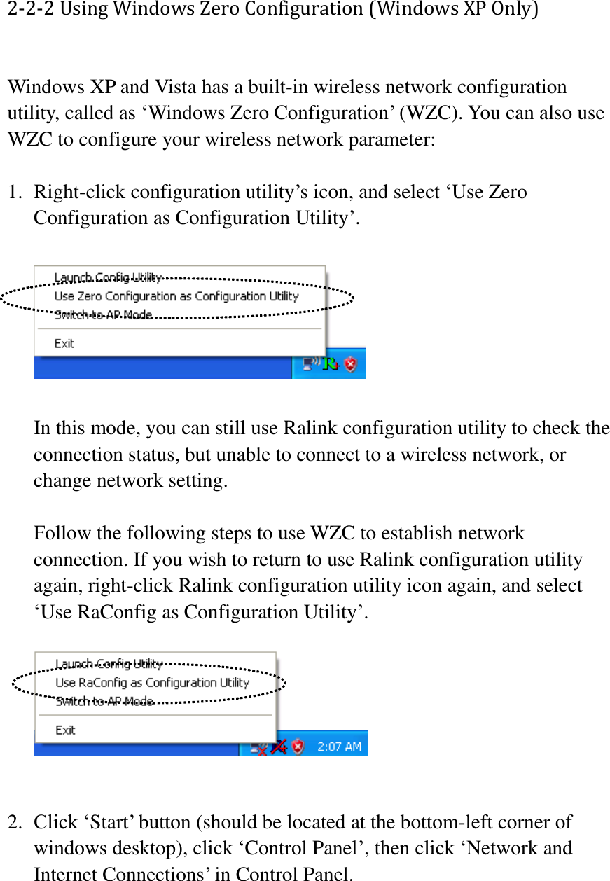 2-2-2 Using Windows Zero Configuration (Windows XP Only)  Windows XP and Vista has a built-in wireless network configuration utility, called as ‘Windows Zero Configuration’ (WZC). You can also use WZC to configure your wireless network parameter:  1. Right-click configuration utility’s icon, and select ‘Use Zero Configuration as Configuration Utility’.    In this mode, you can still use Ralink configuration utility to check the connection status, but unable to connect to a wireless network, or change network setting.  Follow the following steps to use WZC to establish network connection. If you wish to return to use Ralink configuration utility again, right-click Ralink configuration utility icon again, and select ‘Use RaConfig as Configuration Utility’.       2. Click ‘Start’ button (should be located at the bottom-left corner of windows desktop), click ‘Control Panel’, then click ‘Network and Internet Connections’ in Control Panel.  