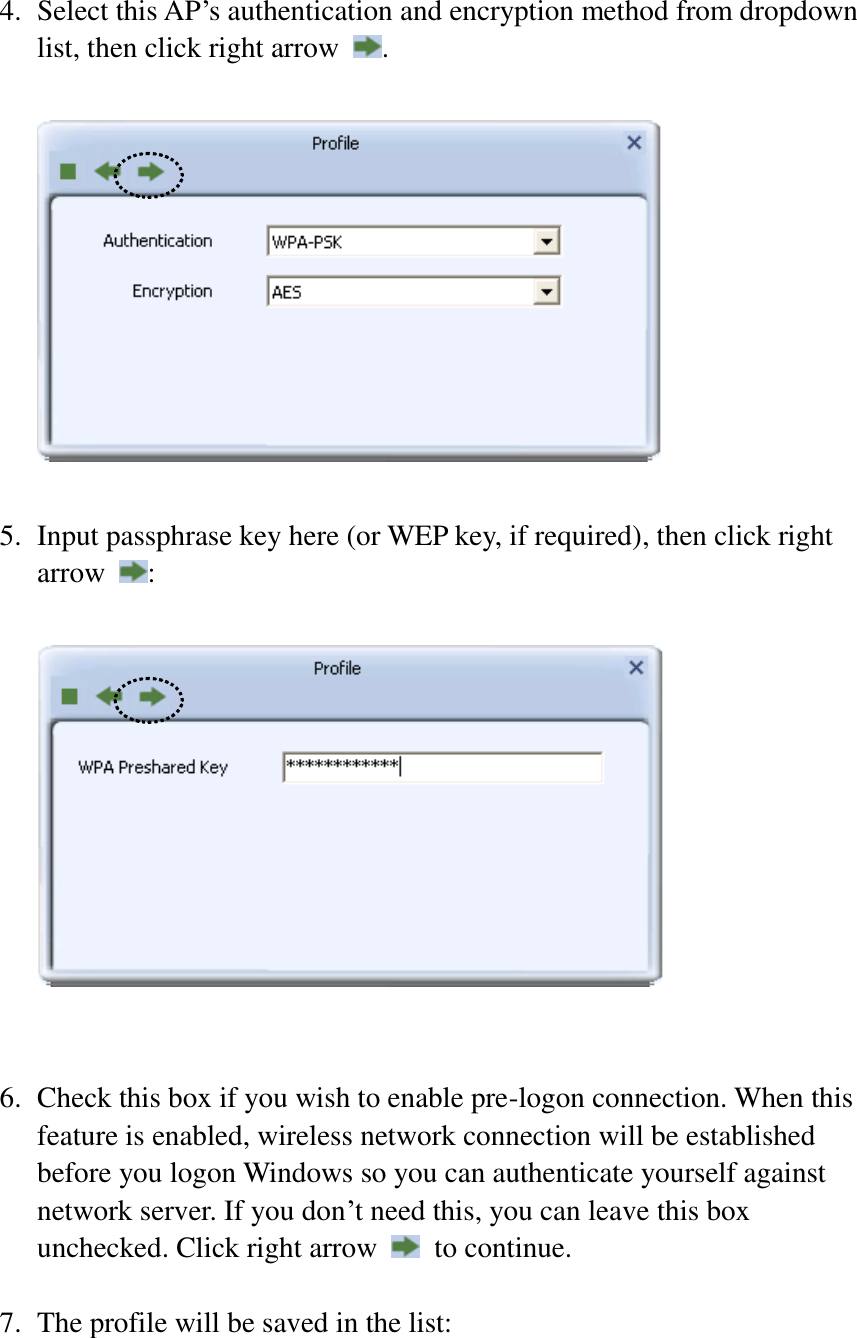 4. Select this AP’s authentication and encryption method from dropdown list, then click right arrow  .    5. Input passphrase key here (or WEP key, if required), then click right arrow  :     6. Check this box if you wish to enable pre-logon connection. When this feature is enabled, wireless network connection will be established before you logon Windows so you can authenticate yourself against network server. If you don’t need this, you can leave this box unchecked. Click right arrow    to continue.  7. The profile will be saved in the list:  