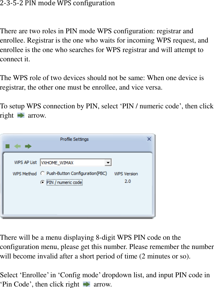 2-3-5-2 PIN mode WPS configuration  There are two roles in PIN mode WPS configuration: registrar and enrollee. Registrar is the one who waits for incoming WPS request, and enrollee is the one who searches for WPS registrar and will attempt to connect it.  The WPS role of two devices should not be same: When one device is registrar, the other one must be enrollee, and vice versa.  To setup WPS connection by PIN, select ‘PIN / numeric code’, then click right    arrow.    There will be a menu displaying 8-digit WPS PIN code on the configuration menu, please get this number. Please remember the number will become invalid after a short period of time (2 minutes or so).  Select ‘Enrollee’ in ‘Config mode’ dropdown list, and input PIN code in ‘Pin Code’, then click right    arrow.  