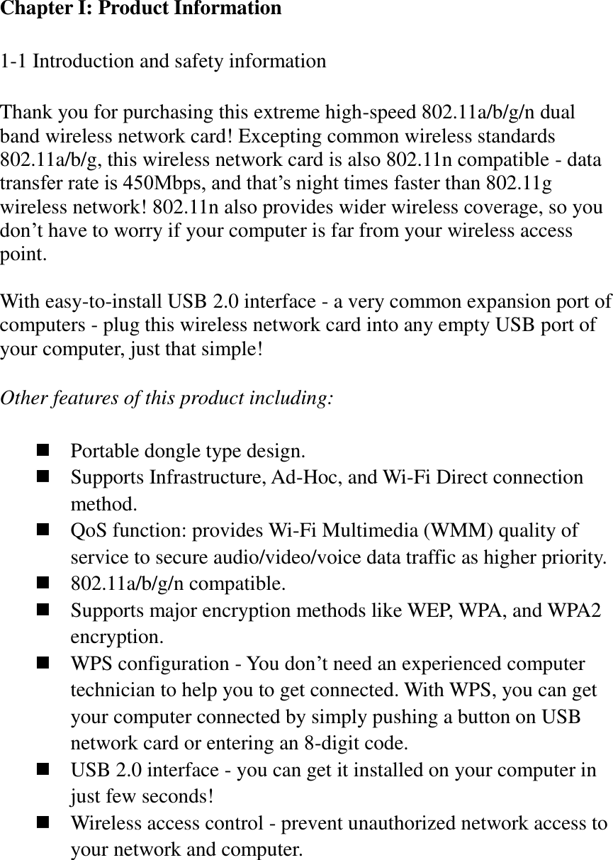 Chapter I: Product Information  1-1 Introduction and safety information  Thank you for purchasing this extreme high-speed 802.11a/b/g/n dual band wireless network card! Excepting common wireless standards 802.11a/b/g, this wireless network card is also 802.11n compatible - data transfer rate is 450Mbps, and that’s night times faster than 802.11g wireless network! 802.11n also provides wider wireless coverage, so you don’t have to worry if your computer is far from your wireless access point.    With easy-to-install USB 2.0 interface - a very common expansion port of computers - plug this wireless network card into any empty USB port of your computer, just that simple!  Other features of this product including:   Portable dongle type design.  Supports Infrastructure, Ad-Hoc, and Wi-Fi Direct connection method.  QoS function: provides Wi-Fi Multimedia (WMM) quality of service to secure audio/video/voice data traffic as higher priority.  802.11a/b/g/n compatible.  Supports major encryption methods like WEP, WPA, and WPA2 encryption.  WPS configuration - You don’t need an experienced computer technician to help you to get connected. With WPS, you can get your computer connected by simply pushing a button on USB network card or entering an 8-digit code.  USB 2.0 interface - you can get it installed on your computer in just few seconds!  Wireless access control - prevent unauthorized network access to your network and computer. 