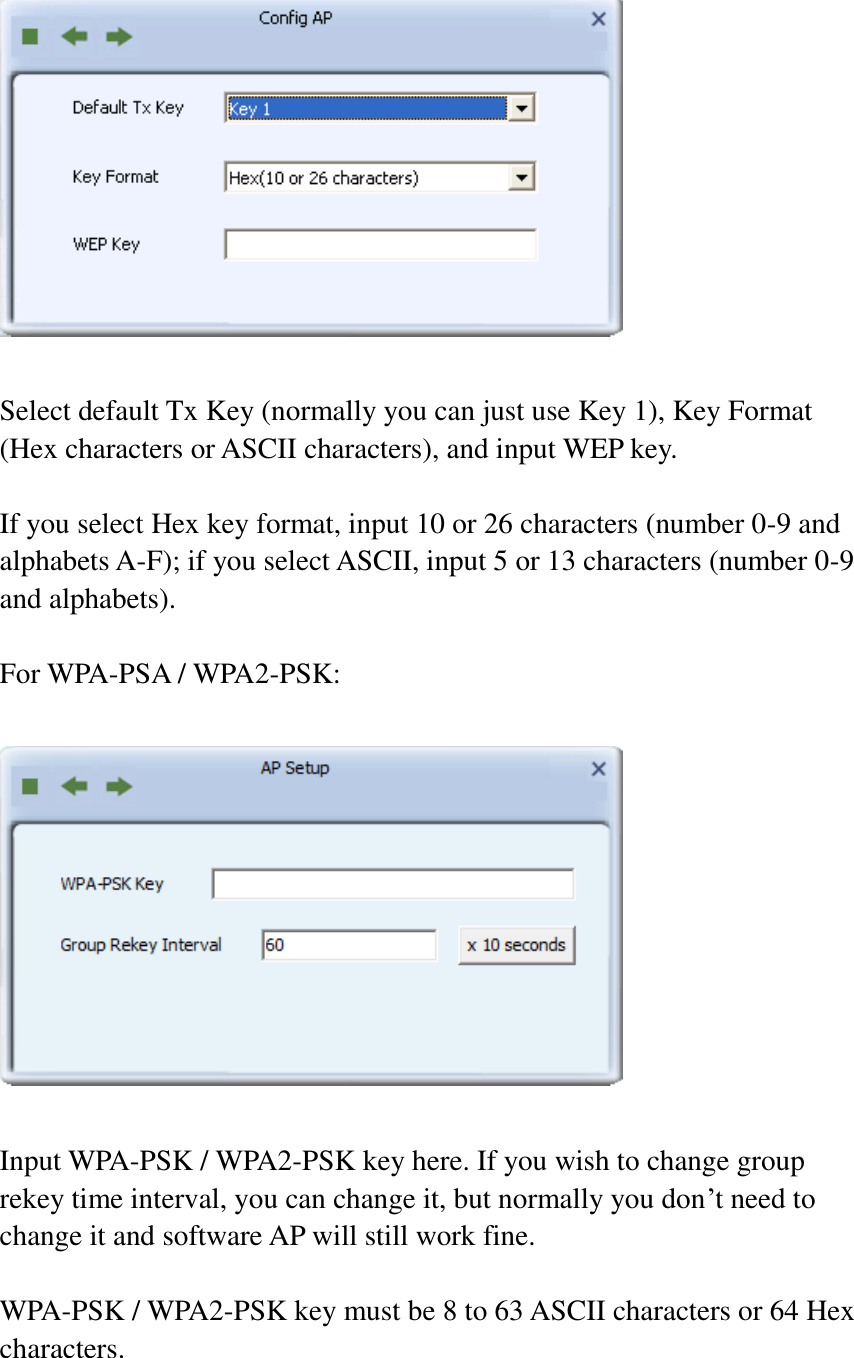   Select default Tx Key (normally you can just use Key 1), Key Format (Hex characters or ASCII characters), and input WEP key.  If you select Hex key format, input 10 or 26 characters (number 0-9 and alphabets A-F); if you select ASCII, input 5 or 13 characters (number 0-9 and alphabets).  For WPA-PSA / WPA2-PSK:    Input WPA-PSK / WPA2-PSK key here. If you wish to change group rekey time interval, you can change it, but normally you don’t need to change it and software AP will still work fine.  WPA-PSK / WPA2-PSK key must be 8 to 63 ASCII characters or 64 Hex characters.  