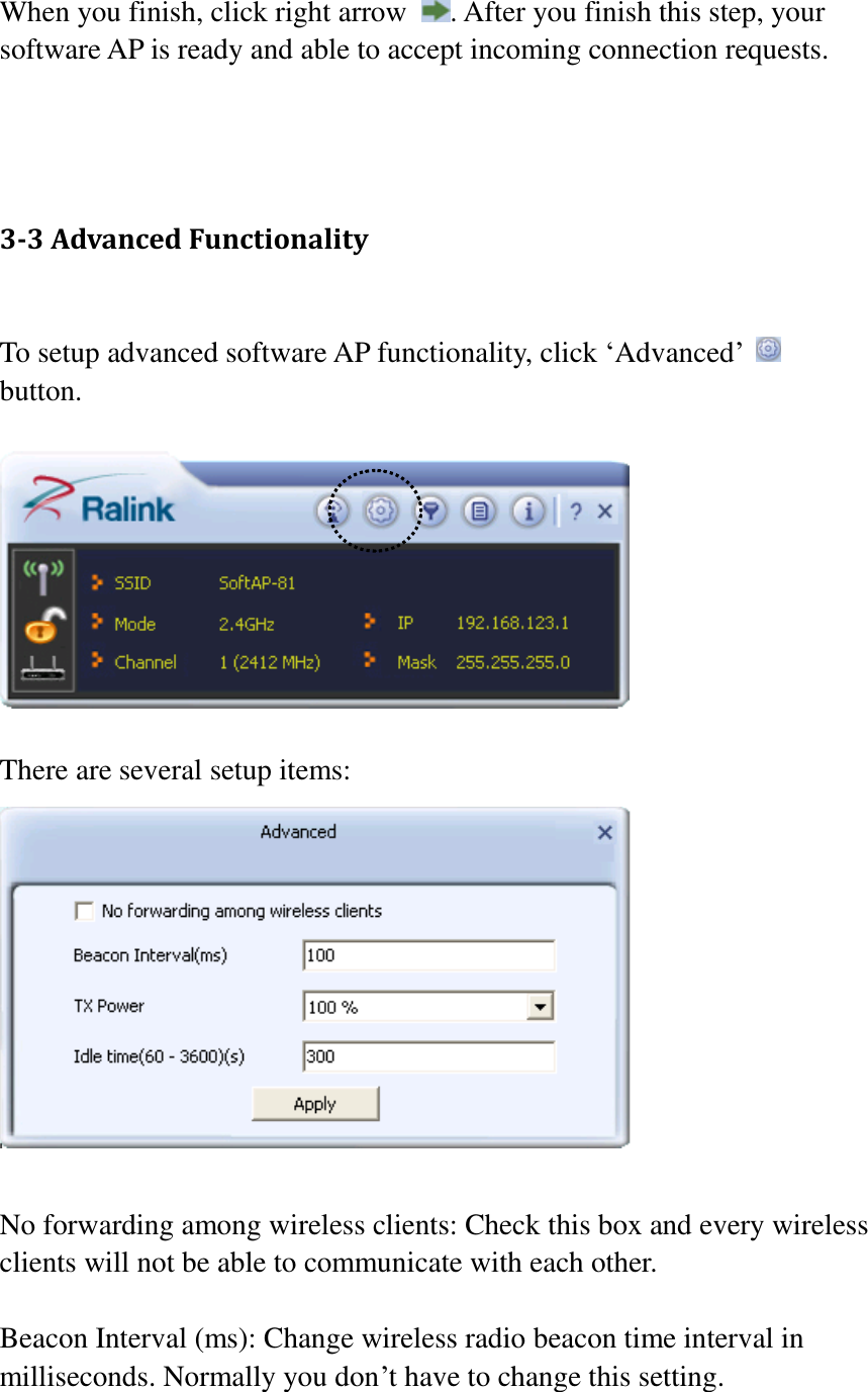 When you finish, click right arrow  . After you finish this step, your software AP is ready and able to accept incoming connection requests.    3-3 Advanced Functionality  To setup advanced software AP functionality, click ‘Advanced’   button.      There are several setup items:   No forwarding among wireless clients: Check this box and every wireless clients will not be able to communicate with each other.    Beacon Interval (ms): Change wireless radio beacon time interval in milliseconds. Normally you don’t have to change this setting.  