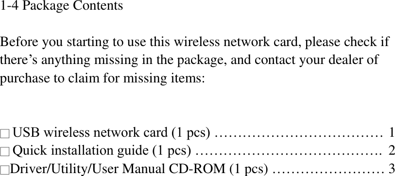 1-4 Package Contents  Before you starting to use this wireless network card, please check if there’s anything missing in the package, and contact your dealer of purchase to claim for missing items:   □ USB wireless network card (1 pcs) ……………………………… 1 □ Quick installation guide (1 pcs) ………………………………….  2 □Driver/Utility/User Manual CD-ROM (1 pcs) …………………… 3  