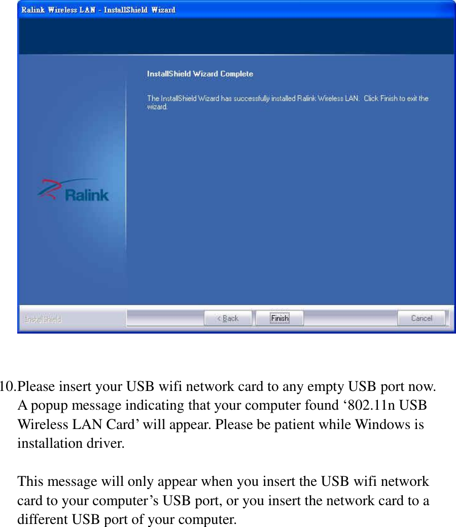   10. Please insert your USB wifi network card to any empty USB port now. A popup message indicating that your computer found ‘802.11n USB Wireless LAN Card’ will appear. Please be patient while Windows is installation driver.  This message will only appear when you insert the USB wifi network card to your computer’s USB port, or you insert the network card to a different USB port of your computer.       
