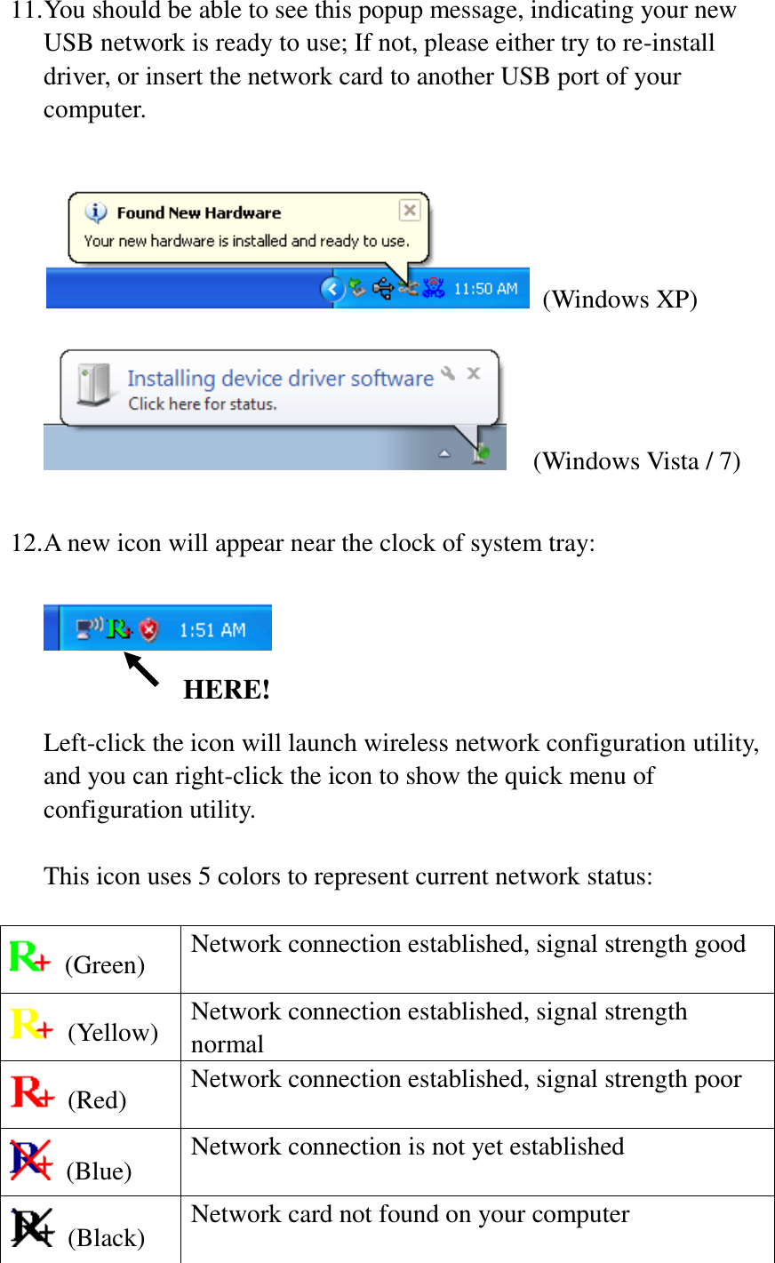 11. You should be able to see this popup message, indicating your new USB network is ready to use; If not, please either try to re-install driver, or insert the network card to another USB port of your computer.      (Windows XP)   (Windows Vista / 7)  12. A new icon will appear near the clock of system tray:     Left-click the icon will launch wireless network configuration utility, and you can right-click the icon to show the quick menu of configuration utility.  This icon uses 5 colors to represent current network status:    (Green) Network connection established, signal strength good   (Yellow) Network connection established, signal strength normal   (Red) Network connection established, signal strength poor   (Blue) Network connection is not yet established   (Black) Network card not found on your computer HERE! 