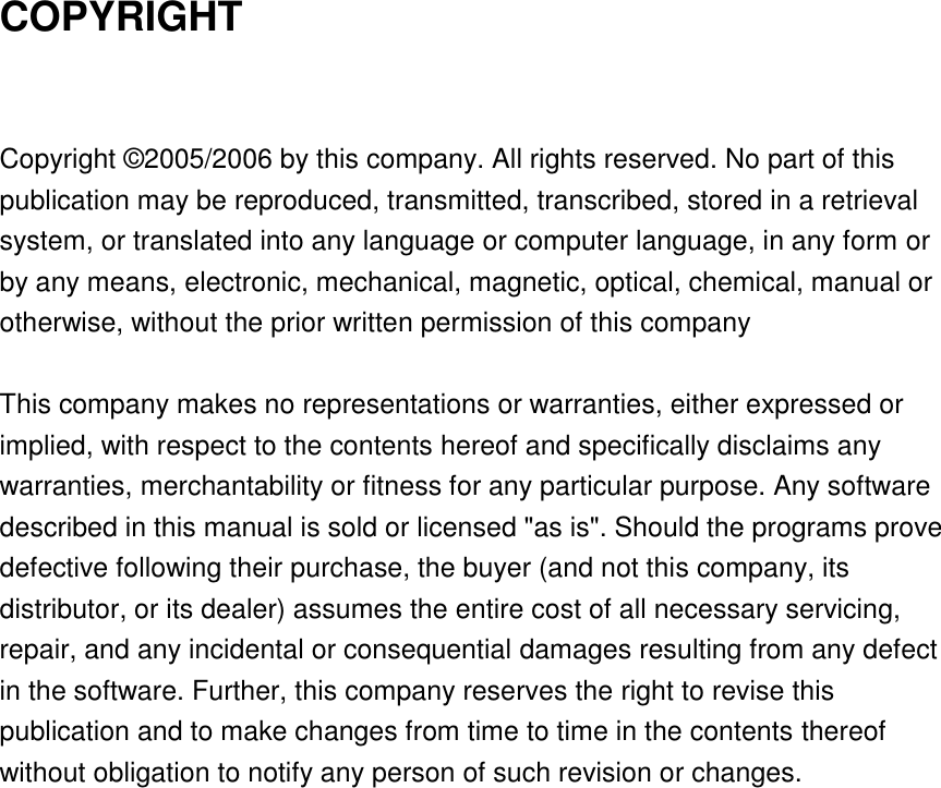 COPYRIGHT  Copyright © 2005/2006 by this company. All rights reserved. No part of this publication may be reproduced, transmitted, transcribed, stored in a retrieval system, or translated into any language or computer language, in any form or by any means, electronic, mechanical, magnetic, optical, chemical, manual or otherwise, without the prior written permission of this company  This company makes no representations or warranties, either expressed or implied, with respect to the contents hereof and specifically disclaims any warranties, merchantability or fitness for any particular purpose. Any software described in this manual is sold or licensed &quot;as is&quot;. Should the programs prove defective following their purchase, the buyer (and not this company, its distributor, or its dealer) assumes the entire cost of all necessary servicing, repair, and any incidental or consequential damages resulting from any defect in the software. Further, this company reserves the right to revise this publication and to make changes from time to time in the contents thereof without obligation to notify any person of such revision or changes.  