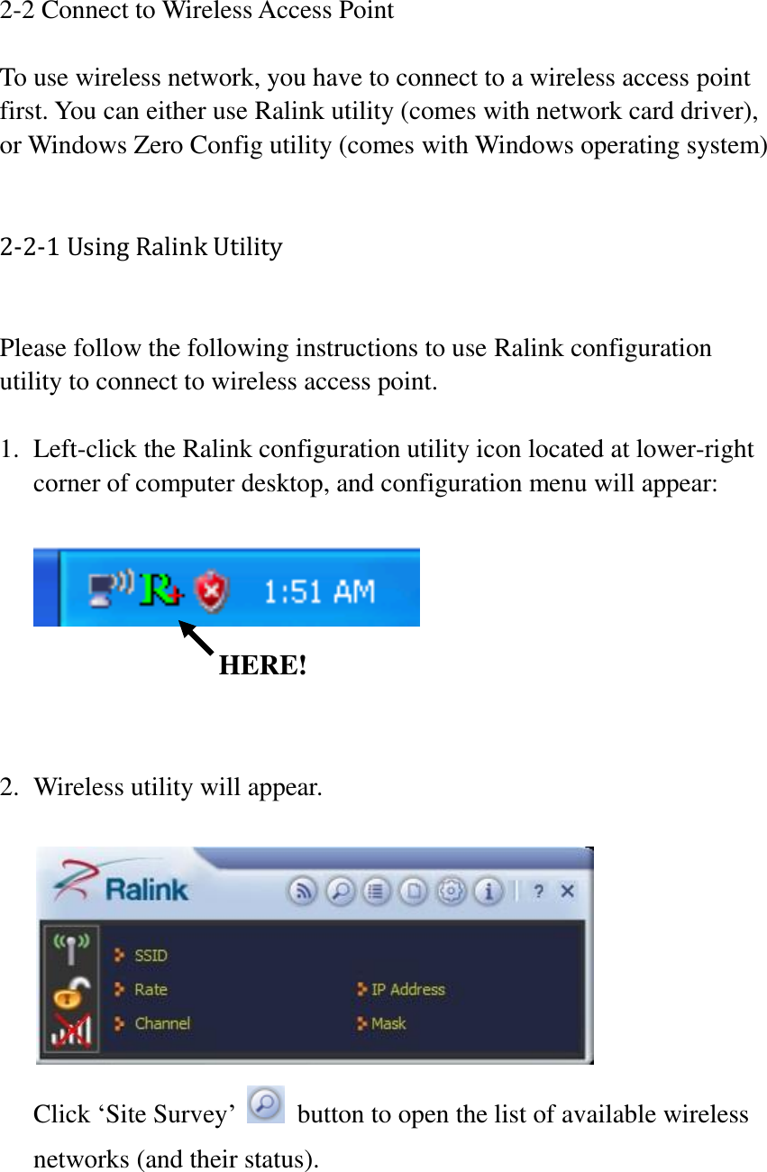 2-2 Connect to Wireless Access Point  To use wireless network, you have to connect to a wireless access point first. You can either use Ralink utility (comes with network card driver), or Windows Zero Config utility (comes with Windows operating system)  2-2-1 Using Ralink Utility  Please follow the following instructions to use Ralink configuration utility to connect to wireless access point.    1. Left-click the Ralink configuration utility icon located at lower-right corner of computer desktop, and configuration menu will appear:         2. Wireless utility will appear.     Click ‘Site Survey’    button to open the list of available wireless networks (and their status).    HERE! 