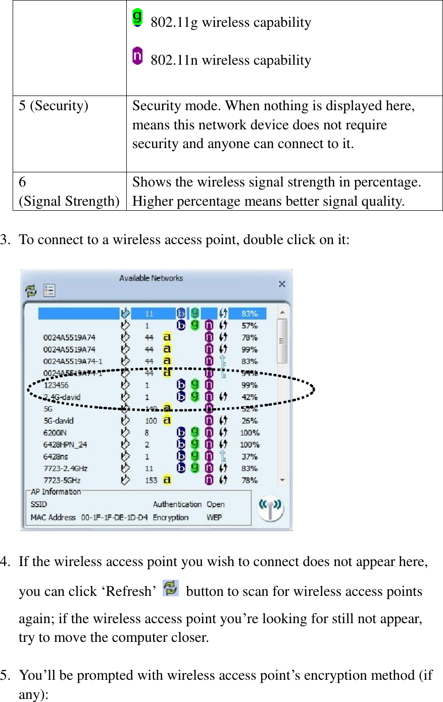   802.11g wireless capability   802.11n wireless capability    5 (Security) Security mode. When nothing is displayed here, means this network device does not require security and anyone can connect to it.  6   (Signal Strength) Shows the wireless signal strength in percentage. Higher percentage means better signal quality.  3. To connect to a wireless access point, double click on it:    4. If the wireless access point you wish to connect does not appear here, you can click ‘Refresh’   button to scan for wireless access points again; if the wireless access point you’re looking for still not appear, try to move the computer closer.  5. You’ll be prompted with wireless access point’s encryption method (if any):  