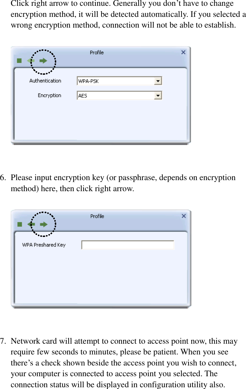  Click right arrow to continue. Generally you don’t have to change encryption method, it will be detected automatically. If you selected a wrong encryption method, connection will not be able to establish.     6. Please input encryption key (or passphrase, depends on encryption method) here, then click right arrow.     7. Network card will attempt to connect to access point now, this may require few seconds to minutes, please be patient. When you see there’s a check shown beside the access point you wish to connect, your computer is connected to access point you selected. The connection status will be displayed in configuration utility also.  