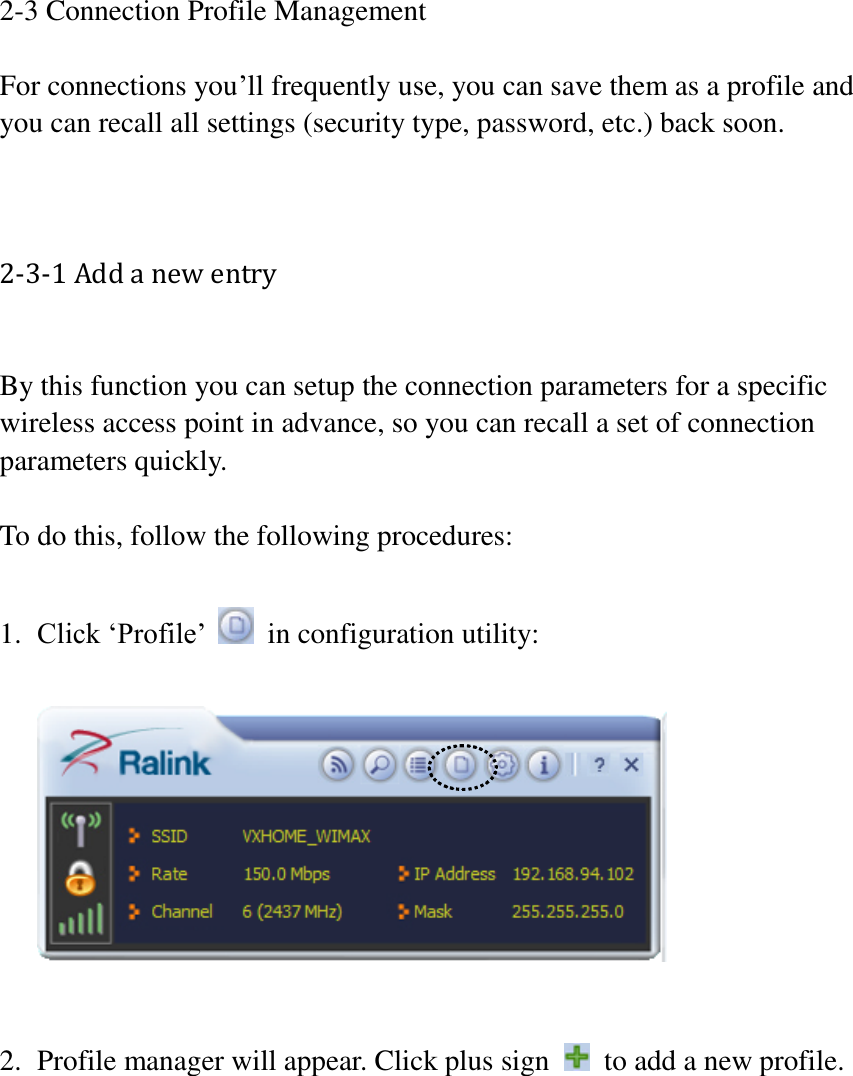 2-3 Connection Profile Management  For connections you’ll frequently use, you can save them as a profile and you can recall all settings (security type, password, etc.) back soon.   2-3-1 Add a new entry  By this function you can setup the connection parameters for a specific wireless access point in advance, so you can recall a set of connection parameters quickly.  To do this, follow the following procedures:  1. Click ‘Profile’    in configuration utility:     2. Profile manager will appear. Click plus sign    to add a new profile.  