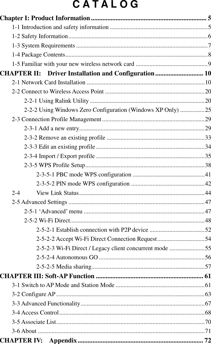 C A T A L O G Chapter I: Product Information ...................................................................... 5 1-1 Introduction and safety information ................................................................ 5 1-2 Safety Information ........................................................................................... 6 1-3 System Requirements ...................................................................................... 7 1-4 Package Contents ............................................................................................. 8 1-5 Familiar with your new wireless network card ............................................... 9 CHAPTER II:    Driver Installation and Configuration ............................. 10 2-1 Network Card Installation ............................................................................. 10 2-2 Connect to Wireless Access Point ................................................................. 20 2-2-1 Using Ralink Utility ........................................................................... 20 2-2-2 Using Windows Zero Configuration (Windows XP Only) ................ 25 2-3 Connection Profile Management ................................................................... 29 2-3-1 Add a new entry.................................................................................. 29 2-3-2 Remove an existing profile ................................................................ 33 2-3-3 Edit an existing profile ....................................................................... 34 2-3-4 Import / Export profile ....................................................................... 35 2-3-5 WPS Profile Setup .............................................................................. 38 2-3-5-1 PBC mode WPS configuration ............................................... 41 2-3-5-2 PIN mode WPS configuration ................................................ 42 2-4 View Link Status .................................................................................. 44 2-5 Advanced Settings ......................................................................................... 47 2-5-1 ‘Advanced’ menu ............................................................................... 47 2-5-2 Wi-Fi Direct........................................................................................ 48 2-5-2-1 Establish connection with P2P device .................................... 52 2-5-2-2 Accept Wi-Fi Direct Connection Request ............................... 54 2-5-2-3 Wi-Fi Direct / Legacy client concurrent mode ....................... 55 2-5-2-4 Autonomous GO ..................................................................... 56 2-5-2-5 Media sharing.......................................................................... 57 CHAPTER III: Soft-AP Function ................................................................. 61 3-1 Switch to AP Mode and Station Mode .......................................................... 61 3-2 Configure AP ................................................................................................. 63 3-3 Advanced Functionality ................................................................................. 67 3-4 Access Control ............................................................................................... 68 3-5 Associate List ................................................................................................. 70 3-6 About ............................................................................................................. 71 CHAPTER IV:    Appendix ............................................................................ 72 