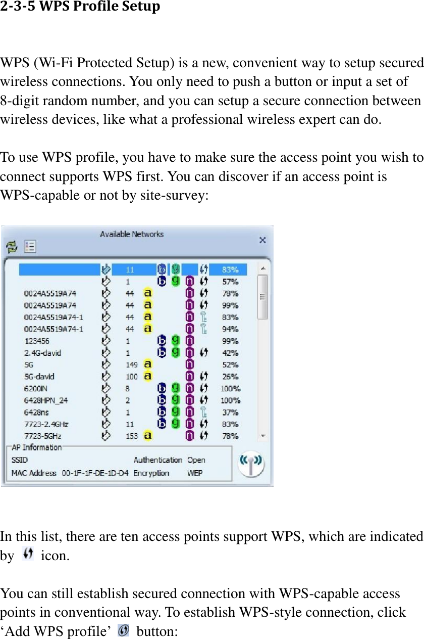 2-3-5 WPS Profile Setup  WPS (Wi-Fi Protected Setup) is a new, convenient way to setup secured wireless connections. You only need to push a button or input a set of 8-digit random number, and you can setup a secure connection between wireless devices, like what a professional wireless expert can do.  To use WPS profile, you have to make sure the access point you wish to connect supports WPS first. You can discover if an access point is WPS-capable or not by site-survey:     In this list, there are ten access points support WPS, which are indicated by    icon.  You can still establish secured connection with WPS-capable access points in conventional way. To establish WPS-style connection, click ‘Add WPS profile’    button:  
