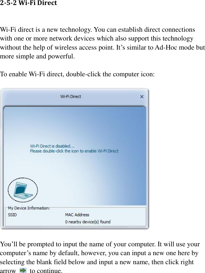 2-5-2 Wi-Fi Direct  Wi-Fi direct is a new technology. You can establish direct connections with one or more network devices which also support this technology without the help of wireless access point. It’s similar to Ad-Hoc mode but more simple and powerful.  To enable Wi-Fi direct, double-click the computer icon:    You’ll be prompted to input the name of your computer. It will use your computer’s name by default, however, you can input a new one here by selecting the blank field below and input a new name, then click right arrow    to continue.  