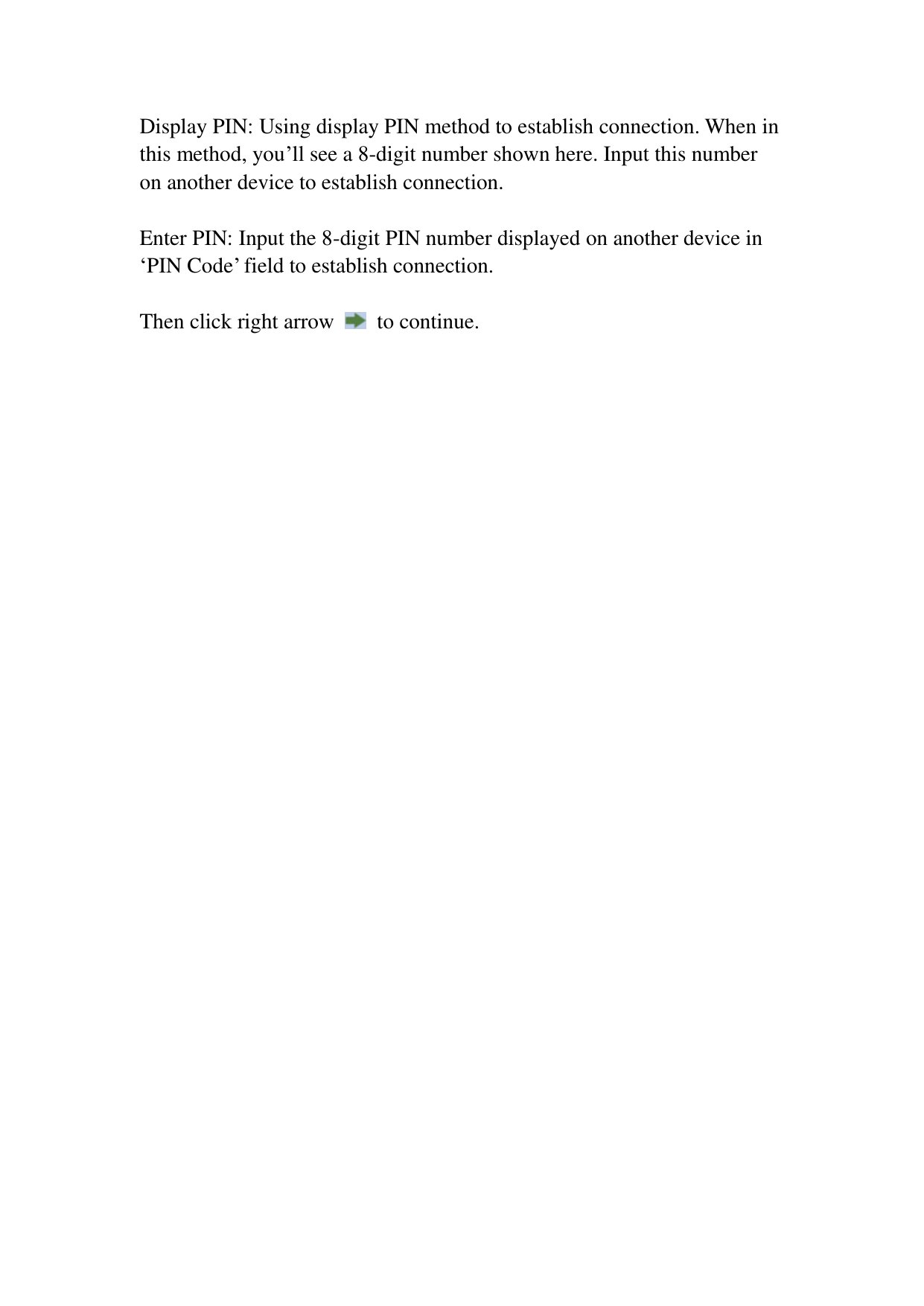Display PIN: Using display PIN method to establish connection. When in this method, you’ll see a 8-digit number shown here. Input this number on another device to establish connection.  Enter PIN: Input the 8-digit PIN number displayed on another device in ‘PIN Code’ field to establish connection.    Then click right arrow    to continue.    