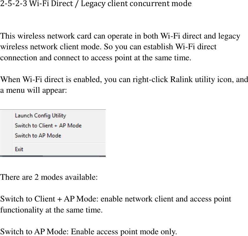 2-5-2-3 Wi-Fi Direct / Legacy client concurrent mode  This wireless network card can operate in both Wi-Fi direct and legacy wireless network client mode. So you can establish Wi-Fi direct connection and connect to access point at the same time.  When Wi-Fi direct is enabled, you can right-click Ralink utility icon, and a menu will appear:    There are 2 modes available:  Switch to Client + AP Mode: enable network client and access point functionality at the same time.  Switch to AP Mode: Enable access point mode only.       