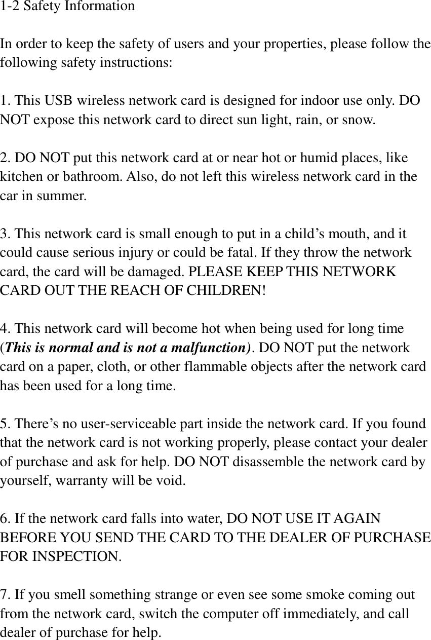 1-2 Safety Information  In order to keep the safety of users and your properties, please follow the following safety instructions:  1. This USB wireless network card is designed for indoor use only. DO NOT expose this network card to direct sun light, rain, or snow.  2. DO NOT put this network card at or near hot or humid places, like kitchen or bathroom. Also, do not left this wireless network card in the car in summer.  3. This network card is small enough to put in a child’s mouth, and it could cause serious injury or could be fatal. If they throw the network card, the card will be damaged. PLEASE KEEP THIS NETWORK CARD OUT THE REACH OF CHILDREN!  4. This network card will become hot when being used for long time (This is normal and is not a malfunction). DO NOT put the network card on a paper, cloth, or other flammable objects after the network card has been used for a long time.  5. There’s no user-serviceable part inside the network card. If you found that the network card is not working properly, please contact your dealer of purchase and ask for help. DO NOT disassemble the network card by yourself, warranty will be void.  6. If the network card falls into water, DO NOT USE IT AGAIN BEFORE YOU SEND THE CARD TO THE DEALER OF PURCHASE FOR INSPECTION.  7. If you smell something strange or even see some smoke coming out from the network card, switch the computer off immediately, and call dealer of purchase for help. 