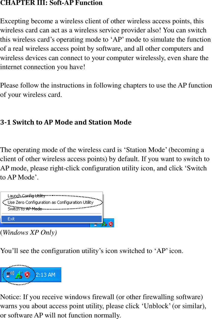CHAPTER III: Soft-AP Function  Excepting become a wireless client of other wireless access points, this wireless card can act as a wireless service provider also! You can switch this wireless card’s operating mode to ‘AP’ mode to simulate the function of a real wireless access point by software, and all other computers and wireless devices can connect to your computer wirelessly, even share the internet connection you have!  Please follow the instructions in following chapters to use the AP function of your wireless card.  3-1 Switch to AP Mode and Station Mode  The operating mode of the wireless card is ‘Station Mode’ (becoming a client of other wireless access points) by default. If you want to switch to AP mode, please right-click configuration utility icon, and click ‘Switch to AP Mode’.   (Windows XP Only)  You’ll see the configuration utility’s icon switched to ‘AP’ icon.    Notice: If you receive windows firewall (or other firewalling software) warns you about access point utility, please click ‘Unblock’ (or similar), or software AP will not function normally.  
