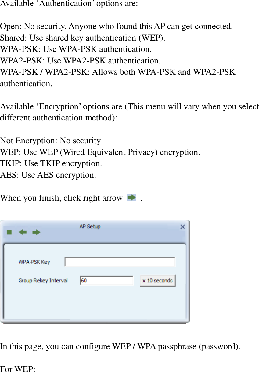  Available ‘Authentication’ options are:  Open: No security. Anyone who found this AP can get connected. Shared: Use shared key authentication (WEP). WPA-PSK: Use WPA-PSK authentication. WPA2-PSK: Use WPA2-PSK authentication. WPA-PSK / WPA2-PSK: Allows both WPA-PSK and WPA2-PSK authentication.  Available ‘Encryption’ options are (This menu will vary when you select different authentication method):  Not Encryption: No security WEP: Use WEP (Wired Equivalent Privacy) encryption. TKIP: Use TKIP encryption. AES: Use AES encryption.  When you finish, click right arrow    .    In this page, you can configure WEP / WPA passphrase (password).    For WEP:  