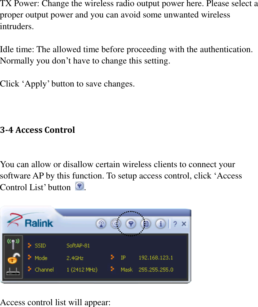 TX Power: Change the wireless radio output power here. Please select a proper output power and you can avoid some unwanted wireless intruders.  Idle time: The allowed time before proceeding with the authentication. Normally you don’t have to change this setting.  Click ‘Apply’ button to save changes.   3-4 Access Control  You can allow or disallow certain wireless clients to connect your software AP by this function. To setup access control, click ‘Access Control List’ button  .    Access control list will appear:  