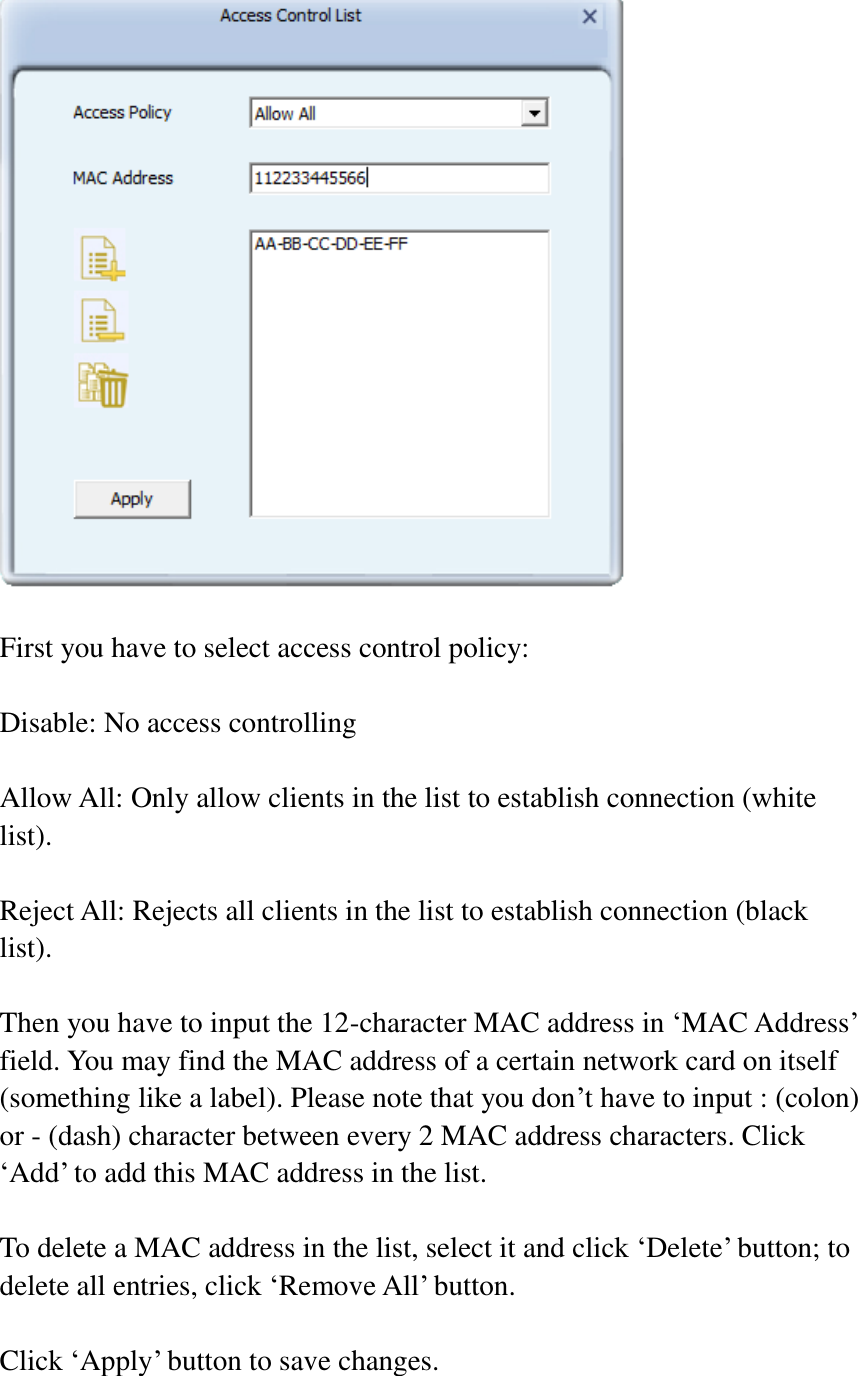   First you have to select access control policy:    Disable: No access controlling  Allow All: Only allow clients in the list to establish connection (white list).  Reject All: Rejects all clients in the list to establish connection (black list).  Then you have to input the 12-character MAC address in ‘MAC Address’ field. You may find the MAC address of a certain network card on itself (something like a label). Please note that you don’t have to input : (colon) or - (dash) character between every 2 MAC address characters. Click ‘Add’ to add this MAC address in the list.  To delete a MAC address in the list, select it and click ‘Delete’ button; to delete all entries, click ‘Remove All’ button.  Click ‘Apply’ button to save changes.  