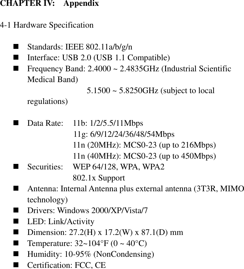 CHAPTER IV:    Appendix   4-1 Hardware Specification   Standards: IEEE 802.11a/b/g/n  Interface: USB 2.0 (USB 1.1 Compatible)  Frequency Band: 2.4000 ~ 2.4835GHz (Industrial Scientific Medical Band)   5.1500 ~ 5.8250GHz (subject to local regulations)   Data Rate:    11b: 1/2/5.5/11Mbps 11g: 6/9/12/24/36/48/54Mbps 11n (20MHz): MCS0-23 (up to 216Mbps) 11n (40MHz): MCS0-23 (up to 450Mbps)  Securities:    WEP 64/128, WPA, WPA2 802.1x Support  Antenna: Internal Antenna plus external antenna (3T3R, MIMO technology)  Drivers: Windows 2000/XP/Vista/7  LED: Link/Activity  Dimension: 27.2(H) x 17.2(W) x 87.1(D) mm  Temperature: 32~104°F (0 ~ 40°C)  Humidity: 10-95% (NonCondensing)  Certification: FCC, CE  