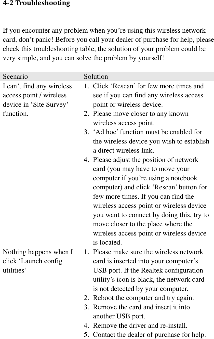 4-2 Troubleshooting  If you encounter any problem when you’re using this wireless network card, don’t panic! Before you call your dealer of purchase for help, please check this troubleshooting table, the solution of your problem could be very simple, and you can solve the problem by yourself!  Scenario Solution I can’t find any wireless access point / wireless device in ‘Site Survey’ function. 1. Click ‘Rescan’ for few more times and see if you can find any wireless access point or wireless device. 2. Please move closer to any known wireless access point. 3. ‘Ad hoc’ function must be enabled for the wireless device you wish to establish a direct wireless link. 4. Please adjust the position of network card (you may have to move your computer if you’re using a notebook computer) and click ‘Rescan’ button for few more times. If you can find the wireless access point or wireless device you want to connect by doing this, try to move closer to the place where the wireless access point or wireless device is located. Nothing happens when I click ‘Launch config utilities’ 1. Please make sure the wireless network card is inserted into your computer’s USB port. If the Realtek configuration utility’s icon is black, the network card is not detected by your computer. 2. Reboot the computer and try again. 3. Remove the card and insert it into another USB port. 4. Remove the driver and re-install. 5. Contact the dealer of purchase for help. 