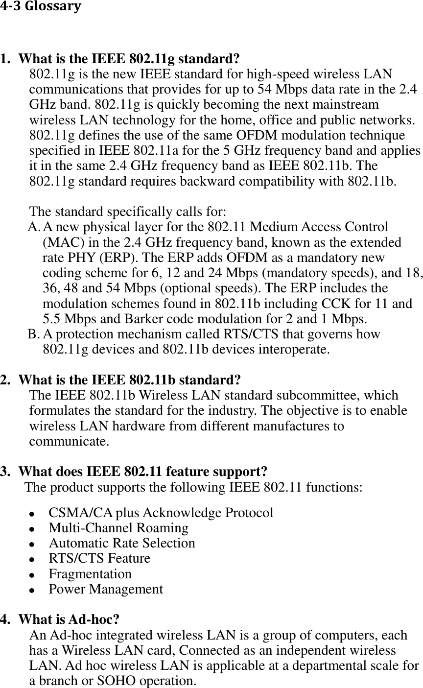 4-3 Glossary  1. What is the IEEE 802.11g standard? 802.11g is the new IEEE standard for high-speed wireless LAN communications that provides for up to 54 Mbps data rate in the 2.4 GHz band. 802.11g is quickly becoming the next mainstream wireless LAN technology for the home, office and public networks.   802.11g defines the use of the same OFDM modulation technique specified in IEEE 802.11a for the 5 GHz frequency band and applies it in the same 2.4 GHz frequency band as IEEE 802.11b. The 802.11g standard requires backward compatibility with 802.11b.  The standard specifically calls for:   A. A new physical layer for the 802.11 Medium Access Control (MAC) in the 2.4 GHz frequency band, known as the extended rate PHY (ERP). The ERP adds OFDM as a mandatory new coding scheme for 6, 12 and 24 Mbps (mandatory speeds), and 18, 36, 48 and 54 Mbps (optional speeds). The ERP includes the modulation schemes found in 802.11b including CCK for 11 and 5.5 Mbps and Barker code modulation for 2 and 1 Mbps. B. A protection mechanism called RTS/CTS that governs how 802.11g devices and 802.11b devices interoperate.  2. What is the IEEE 802.11b standard? The IEEE 802.11b Wireless LAN standard subcommittee, which formulates the standard for the industry. The objective is to enable wireless LAN hardware from different manufactures to communicate.  3. What does IEEE 802.11 feature support? The product supports the following IEEE 802.11 functions:  CSMA/CA plus Acknowledge Protocol  Multi-Channel Roaming  Automatic Rate Selection  RTS/CTS Feature  Fragmentation  Power Management  4. What is Ad-hoc? An Ad-hoc integrated wireless LAN is a group of computers, each has a Wireless LAN card, Connected as an independent wireless LAN. Ad hoc wireless LAN is applicable at a departmental scale for a branch or SOHO operation. 
