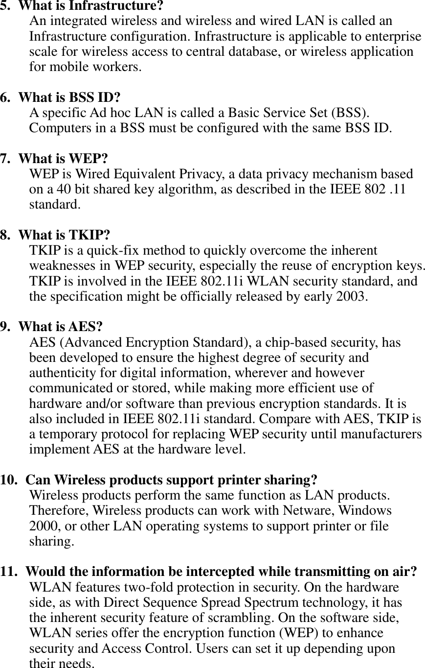   5. What is Infrastructure? An integrated wireless and wireless and wired LAN is called an Infrastructure configuration. Infrastructure is applicable to enterprise scale for wireless access to central database, or wireless application for mobile workers.  6. What is BSS ID? A specific Ad hoc LAN is called a Basic Service Set (BSS). Computers in a BSS must be configured with the same BSS ID.  7. What is WEP? WEP is Wired Equivalent Privacy, a data privacy mechanism based on a 40 bit shared key algorithm, as described in the IEEE 802 .11 standard.  8. What is TKIP? TKIP is a quick-fix method to quickly overcome the inherent weaknesses in WEP security, especially the reuse of encryption keys. TKIP is involved in the IEEE 802.11i WLAN security standard, and the specification might be officially released by early 2003.  9. What is AES? AES (Advanced Encryption Standard), a chip-based security, has been developed to ensure the highest degree of security and authenticity for digital information, wherever and however communicated or stored, while making more efficient use of hardware and/or software than previous encryption standards. It is also included in IEEE 802.11i standard. Compare with AES, TKIP is a temporary protocol for replacing WEP security until manufacturers implement AES at the hardware level.  10.   Can Wireless products support printer sharing?   Wireless products perform the same function as LAN products. Therefore, Wireless products can work with Netware, Windows 2000, or other LAN operating systems to support printer or file sharing.  11.   Would the information be intercepted while transmitting on air? WLAN features two-fold protection in security. On the hardware side, as with Direct Sequence Spread Spectrum technology, it has the inherent security feature of scrambling. On the software side, WLAN series offer the encryption function (WEP) to enhance security and Access Control. Users can set it up depending upon their needs. 