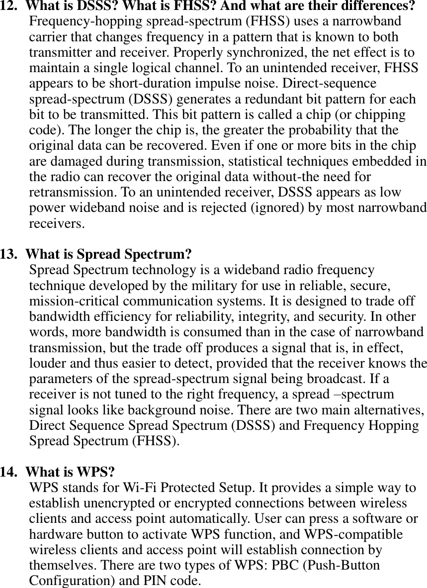   12.   What is DSSS? What is FHSS? And what are their differences? Frequency-hopping spread-spectrum (FHSS) uses a narrowband carrier that changes frequency in a pattern that is known to both transmitter and receiver. Properly synchronized, the net effect is to maintain a single logical channel. To an unintended receiver, FHSS appears to be short-duration impulse noise. Direct-sequence spread-spectrum (DSSS) generates a redundant bit pattern for each bit to be transmitted. This bit pattern is called a chip (or chipping code). The longer the chip is, the greater the probability that the original data can be recovered. Even if one or more bits in the chip are damaged during transmission, statistical techniques embedded in the radio can recover the original data without-the need for retransmission. To an unintended receiver, DSSS appears as low power wideband noise and is rejected (ignored) by most narrowband receivers.  13.   What is Spread Spectrum? Spread Spectrum technology is a wideband radio frequency technique developed by the military for use in reliable, secure, mission-critical communication systems. It is designed to trade off bandwidth efficiency for reliability, integrity, and security. In other words, more bandwidth is consumed than in the case of narrowband transmission, but the trade off produces a signal that is, in effect, louder and thus easier to detect, provided that the receiver knows the parameters of the spread-spectrum signal being broadcast. If a receiver is not tuned to the right frequency, a spread –spectrum signal looks like background noise. There are two main alternatives, Direct Sequence Spread Spectrum (DSSS) and Frequency Hopping Spread Spectrum (FHSS).  14.   What is WPS? WPS stands for Wi-Fi Protected Setup. It provides a simple way to establish unencrypted or encrypted connections between wireless clients and access point automatically. User can press a software or hardware button to activate WPS function, and WPS-compatible wireless clients and access point will establish connection by themselves. There are two types of WPS: PBC (Push-Button Configuration) and PIN code.  