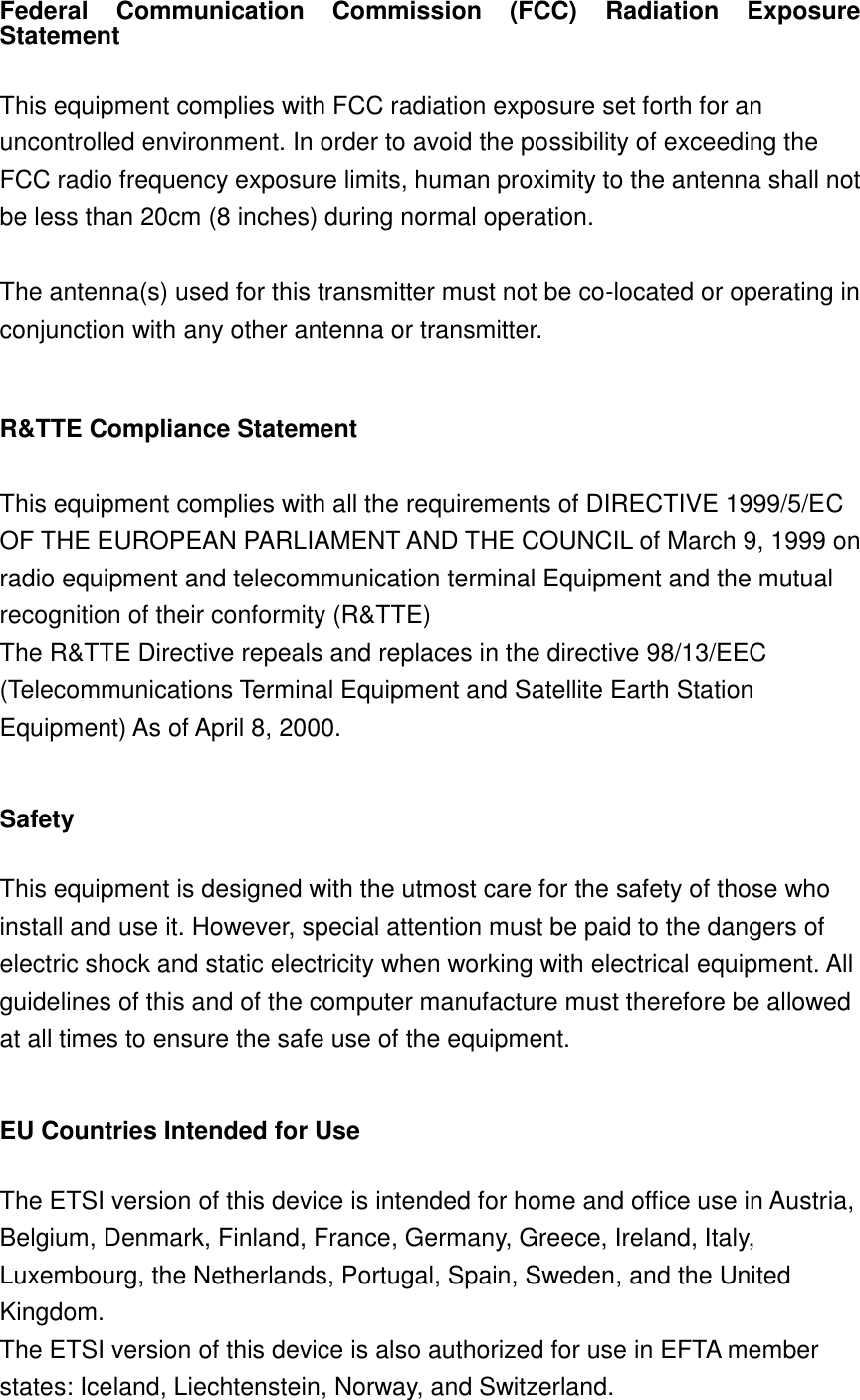 Federal  Communication  Commission  (FCC)  Radiation  Exposure Statement  This equipment complies with FCC radiation exposure set forth for an uncontrolled environment. In order to avoid the possibility of exceeding the FCC radio frequency exposure limits, human proximity to the antenna shall not be less than 20cm (8 inches) during normal operation.  The antenna(s) used for this transmitter must not be co-located or operating in conjunction with any other antenna or transmitter.  R&amp;TTE Compliance Statement  This equipment complies with all the requirements of DIRECTIVE 1999/5/EC OF THE EUROPEAN PARLIAMENT AND THE COUNCIL of March 9, 1999 on radio equipment and telecommunication terminal Equipment and the mutual recognition of their conformity (R&amp;TTE) The R&amp;TTE Directive repeals and replaces in the directive 98/13/EEC (Telecommunications Terminal Equipment and Satellite Earth Station Equipment) As of April 8, 2000.  Safety  This equipment is designed with the utmost care for the safety of those who install and use it. However, special attention must be paid to the dangers of electric shock and static electricity when working with electrical equipment. All guidelines of this and of the computer manufacture must therefore be allowed at all times to ensure the safe use of the equipment.  EU Countries Intended for Use    The ETSI version of this device is intended for home and office use in Austria, Belgium, Denmark, Finland, France, Germany, Greece, Ireland, Italy, Luxembourg, the Netherlands, Portugal, Spain, Sweden, and the United Kingdom. The ETSI version of this device is also authorized for use in EFTA member states: Iceland, Liechtenstein, Norway, and Switzerland.  