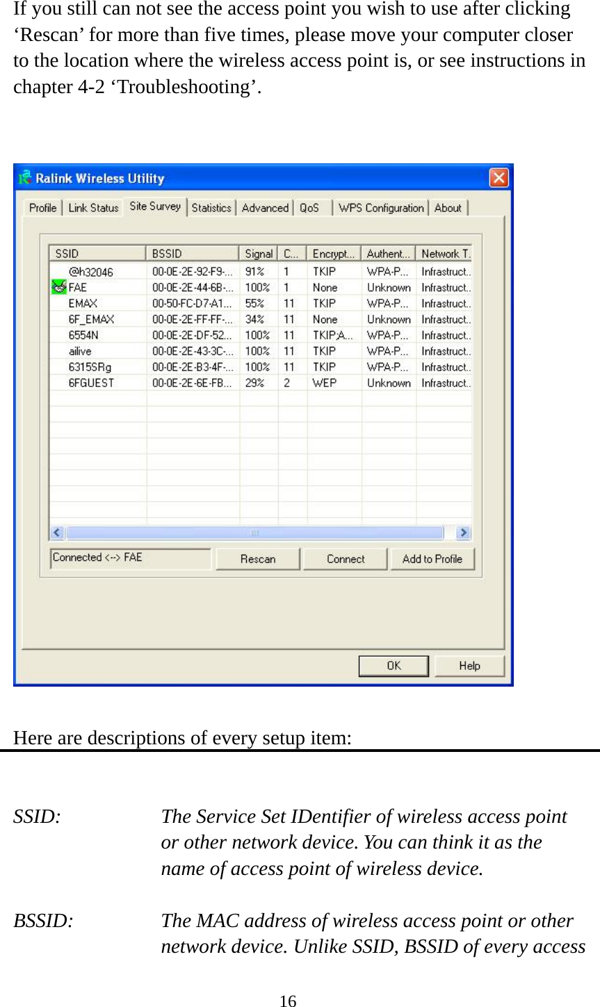  16 If you still can not see the access point you wish to use after clicking ‘Rescan’ for more than five times, please move your computer closer to the location where the wireless access point is, or see instructions in chapter 4-2 ‘Troubleshooting’.     Here are descriptions of every setup item:   SSID:      The Service Set IDentifier of wireless access point   or other network device. You can think it as the name of access point of wireless device.  BSSID:    The MAC address of wireless access point or other network device. Unlike SSID, BSSID of every access 