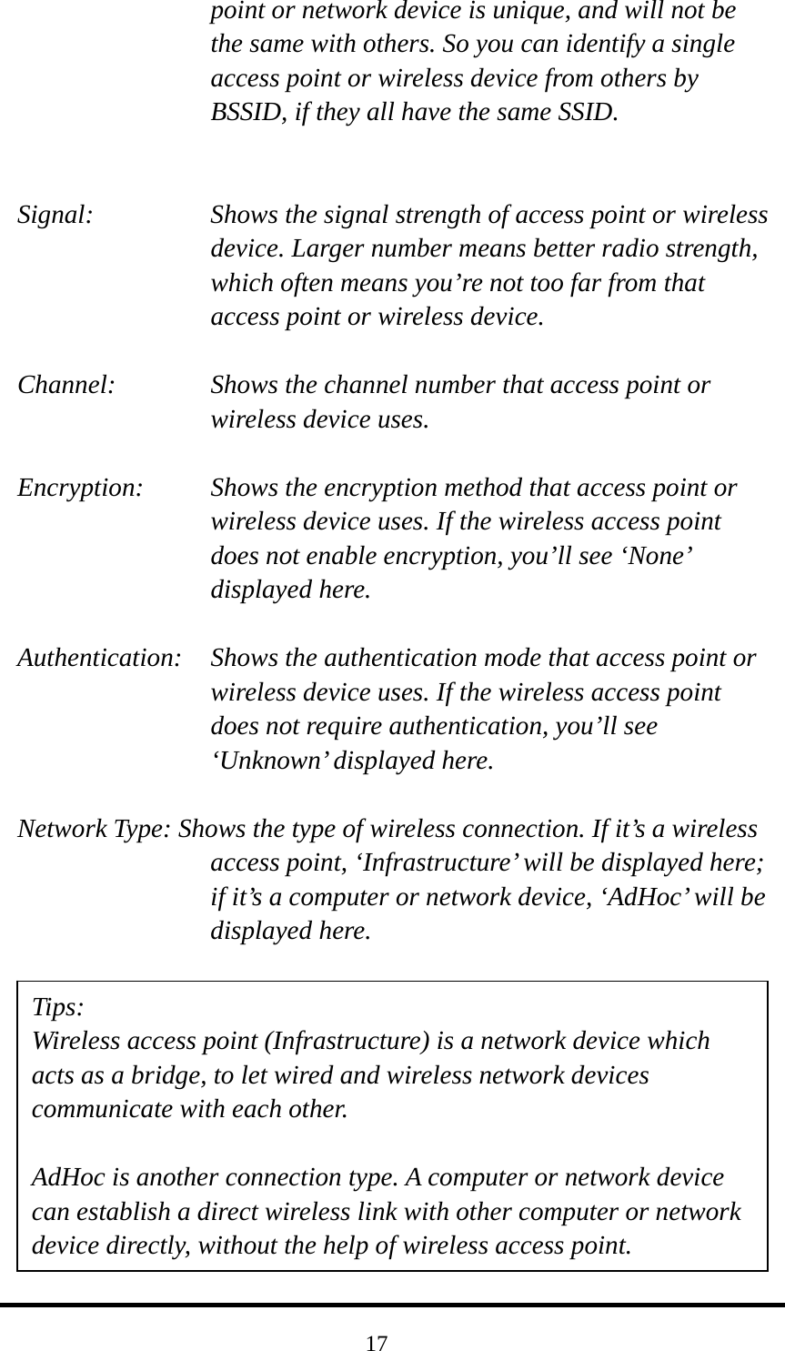  17point or network device is unique, and will not be the same with others. So you can identify a single access point or wireless device from others by BSSID, if they all have the same SSID.   Signal:    Shows the signal strength of access point or wireless device. Larger number means better radio strength, which often means you’re not too far from that access point or wireless device.  Channel:    Shows the channel number that access point or wireless device uses.  Encryption:  Shows the encryption method that access point or wireless device uses. If the wireless access point does not enable encryption, you’ll see ‘None’ displayed here.  Authentication:    Shows the authentication mode that access point or wireless device uses. If the wireless access point does not require authentication, you’ll see ‘Unknown’ displayed here.  Network Type: Shows the type of wireless connection. If it’s a wireless access point, ‘Infrastructure’ will be displayed here; if it’s a computer or network device, ‘AdHoc’ will be displayed here.           Tips: Wireless access point (Infrastructure) is a network device which acts as a bridge, to let wired and wireless network devices communicate with each other.  AdHoc is another connection type. A computer or network device can establish a direct wireless link with other computer or network device directly, without the help of wireless access point. 